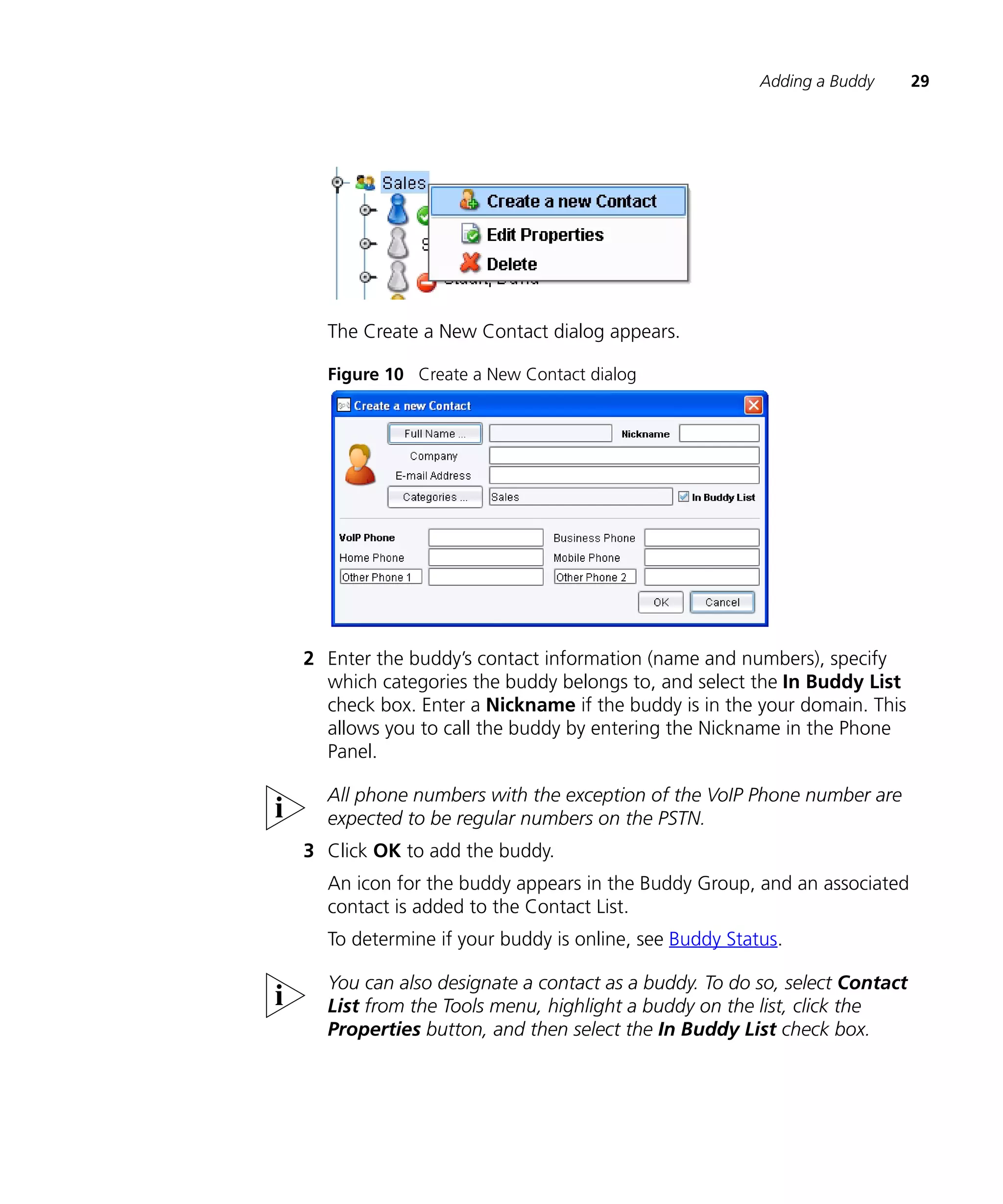 Adding a Buddy      29




  The Create a New Contact dialog appears.

  Figure 10 Create a New Contact dialog




2 Enter the buddy’s contact information (name and numbers), specify
  which categories the buddy belongs to, and select the In Buddy List
  check box. Enter a Nickname if the buddy is in the your domain. This
  allows you to call the buddy by entering the Nickname in the Phone
  Panel.

  All phone numbers with the exception of the VoIP Phone number are
  expected to be regular numbers on the PSTN.
3 Click OK to add the buddy.
  An icon for the buddy appears in the Buddy Group, and an associated
  contact is added to the Contact List.
  To determine if your buddy is online, see Buddy Status.

  You can also designate a contact as a buddy. To do so, select Contact
  List from the Tools menu, highlight a buddy on the list, click the
  Properties button, and then select the In Buddy List check box.
 