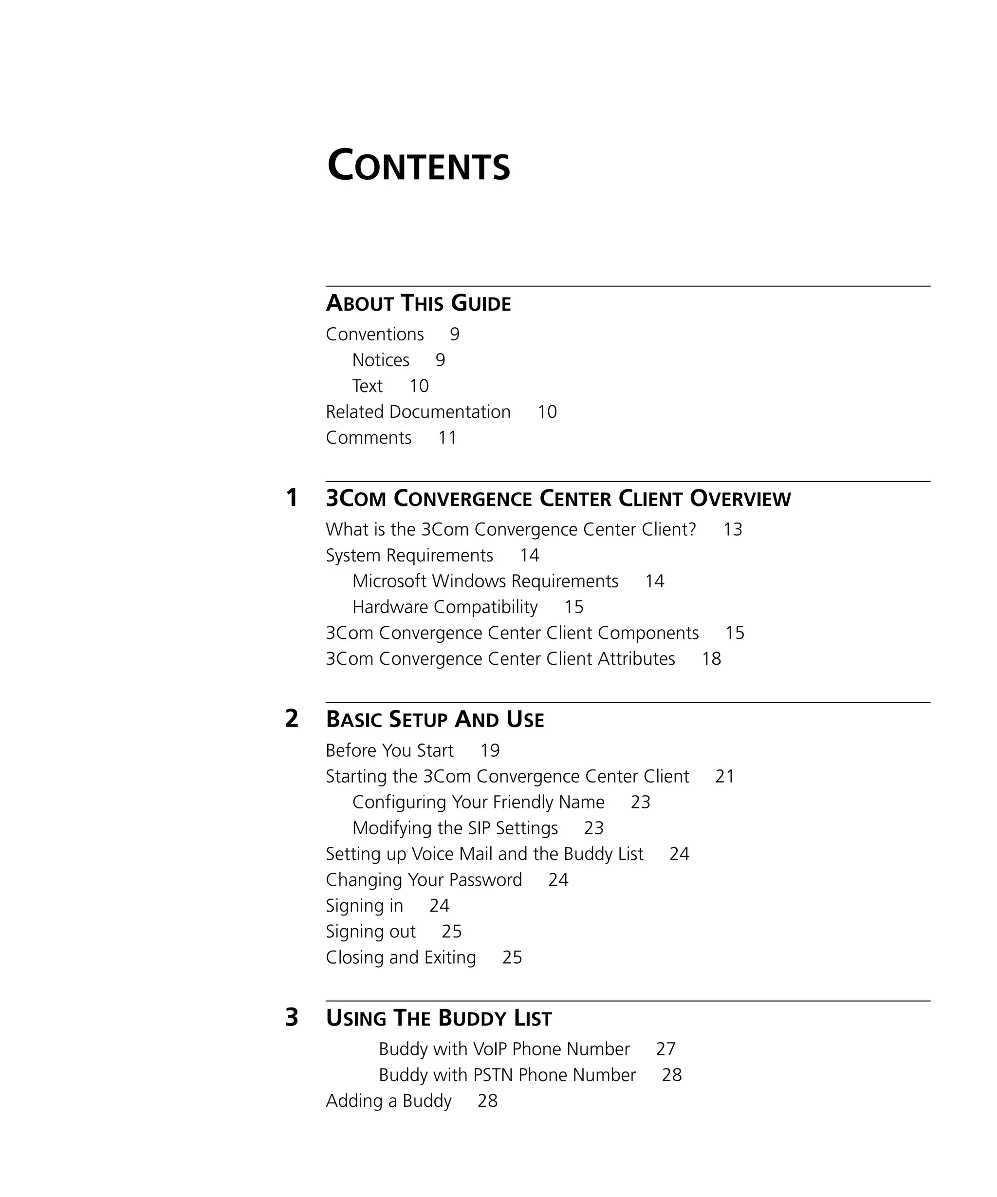 CONTENTS

    ABOUT THIS GUIDE
    Conventions 9
       Notices 9
       Text 10
    Related Documentation   10
    Comments 11


1   3COM CONVERGENCE CENTER CLIENT OVERVIEW
    What is the 3Com Convergence Center Client? 13
    System Requirements 14
       Microsoft Windows Requirements 14
       Hardware Compatibility 15
    3Com Convergence Center Client Components 15
    3Com Convergence Center Client Attributes 18


2   BASIC SETUP AND USE
    Before You Start 19
    Starting the 3Com Convergence Center Client   21
       Configuring Your Friendly Name 23
       Modifying the SIP Settings 23
    Setting up Voice Mail and the Buddy List 24
    Changing Your Password 24
    Signing in 24
    Signing out 25
    Closing and Exiting 25


3   USING THE BUDDY LIST
          Buddy with VoIP Phone Number    27
          Buddy with PSTN Phone Number     28
    Adding a Buddy 28
 
