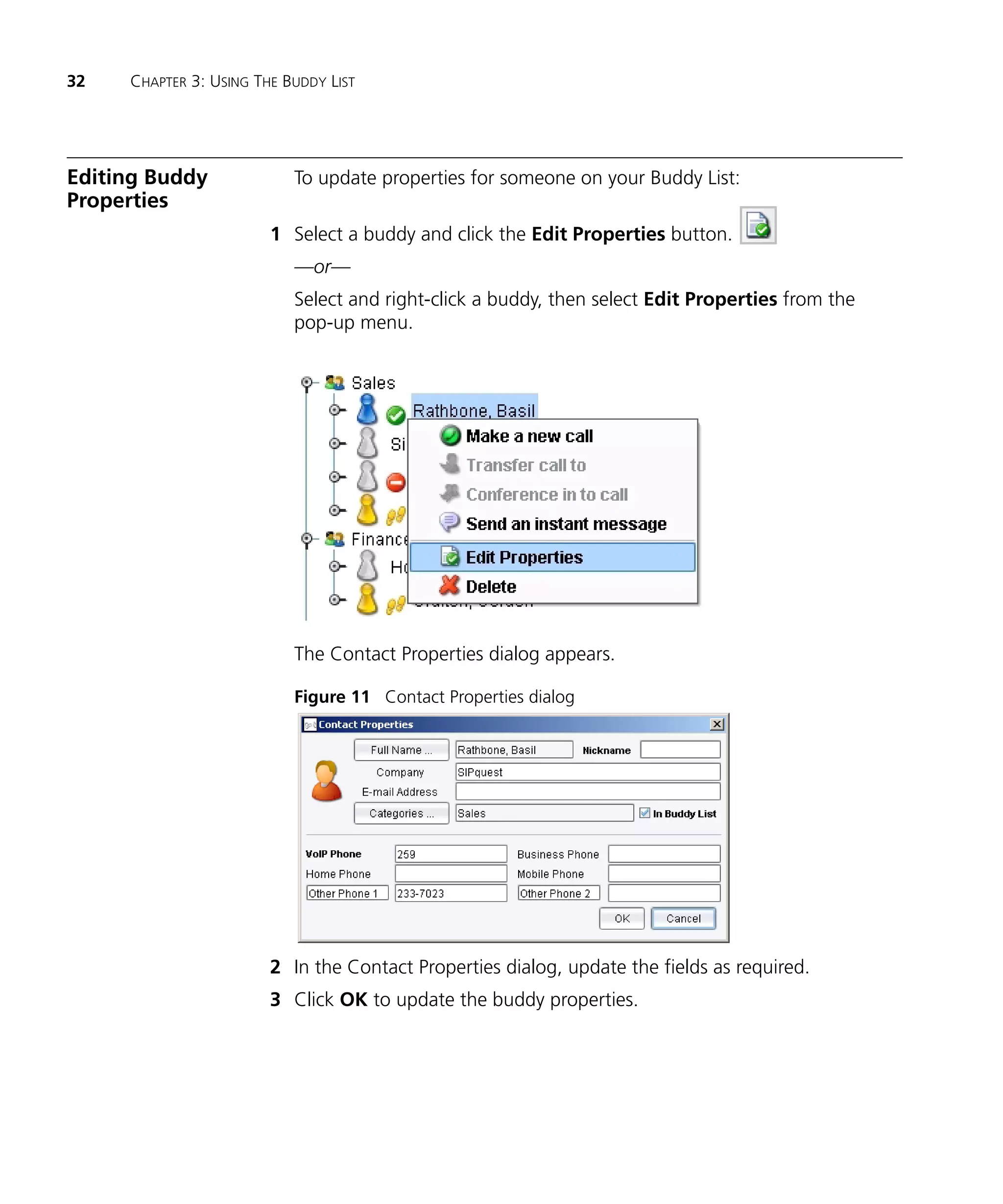 32   CHAPTER 3: USING THE BUDDY LIST




Editing Buddy              To update properties for someone on your Buddy List:
Properties
                        1 Select a buddy and click the Edit Properties button.
                           —or—
                           Select and right-click a buddy, then select Edit Properties from the
                           pop-up menu.




                           The Contact Properties dialog appears.

                           Figure 11 Contact Properties dialog




                        2 In the Contact Properties dialog, update the fields as required.
                        3 Click OK to update the buddy properties.
 
