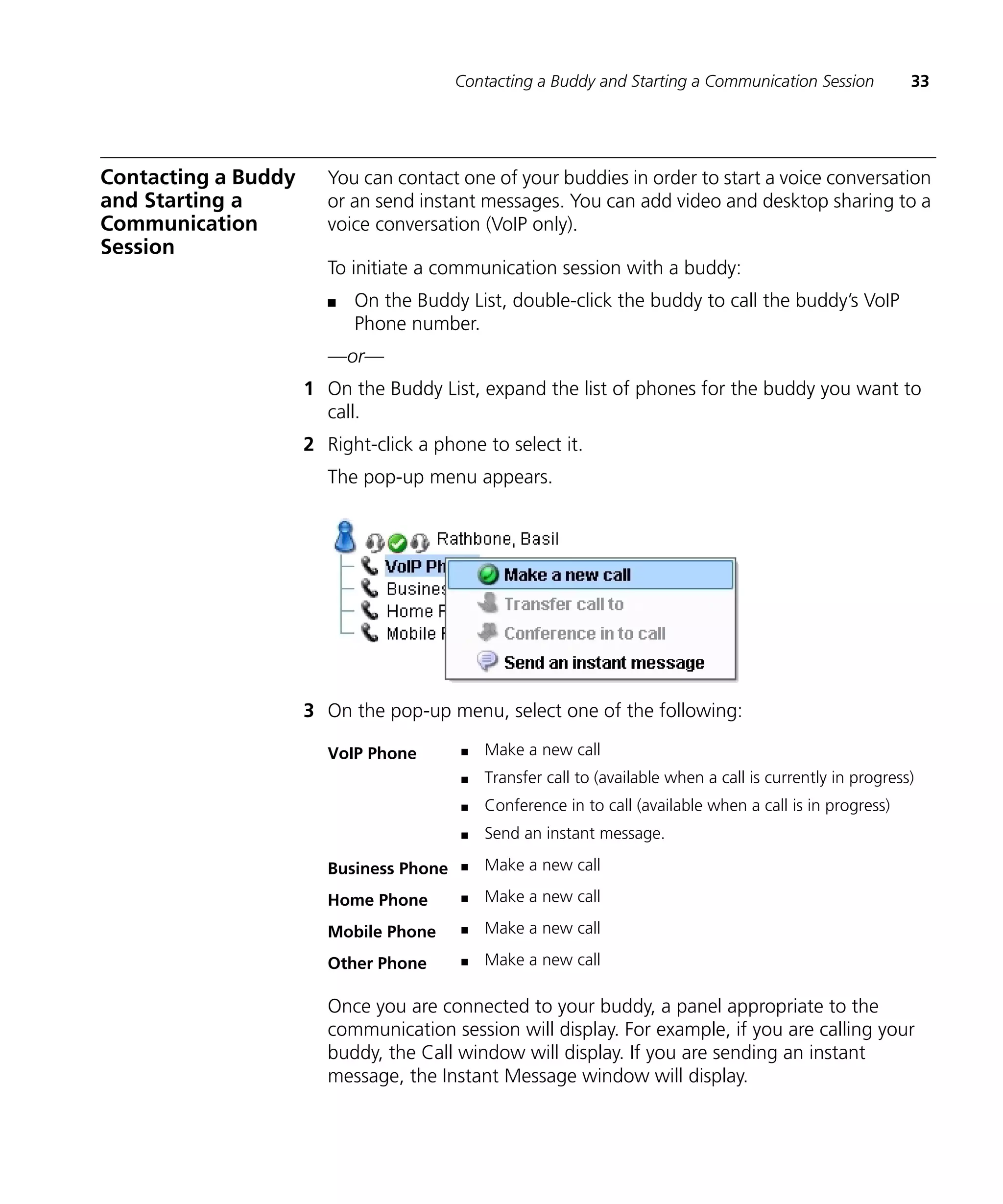 Contacting a Buddy and Starting a Communication Session             33




Contacting a Buddy      You can contact one of your buddies in order to start a voice conversation
and Starting a          or an send instant messages. You can add video and desktop sharing to a
Communication           voice conversation (VoIP only).
Session
                        To initiate a communication session with a buddy:
                        n   On the Buddy List, double-click the buddy to call the buddy’s VoIP
                            Phone number.
                        —or—
                     1 On the Buddy List, expand the list of phones for the buddy you want to
                       call.
                     2 Right-click a phone to select it.
                        The pop-up menu appears.




                     3 On the pop-up menu, select one of the following:

                        VoIP Phone       n   Make a new call
                                         n   Transfer call to (available when a call is currently in progress)
                                         n   Conference in to call (available when a call is in progress)
                                         n   Send an instant message.

                        Business Phone   n   Make a new call

                        Home Phone       n   Make a new call

                        Mobile Phone     n   Make a new call

                        Other Phone      n   Make a new call

                        Once you are connected to your buddy, a panel appropriate to the
                        communication session will display. For example, if you are calling your
                        buddy, the Call window will display. If you are sending an instant
                        message, the Instant Message window will display.
 