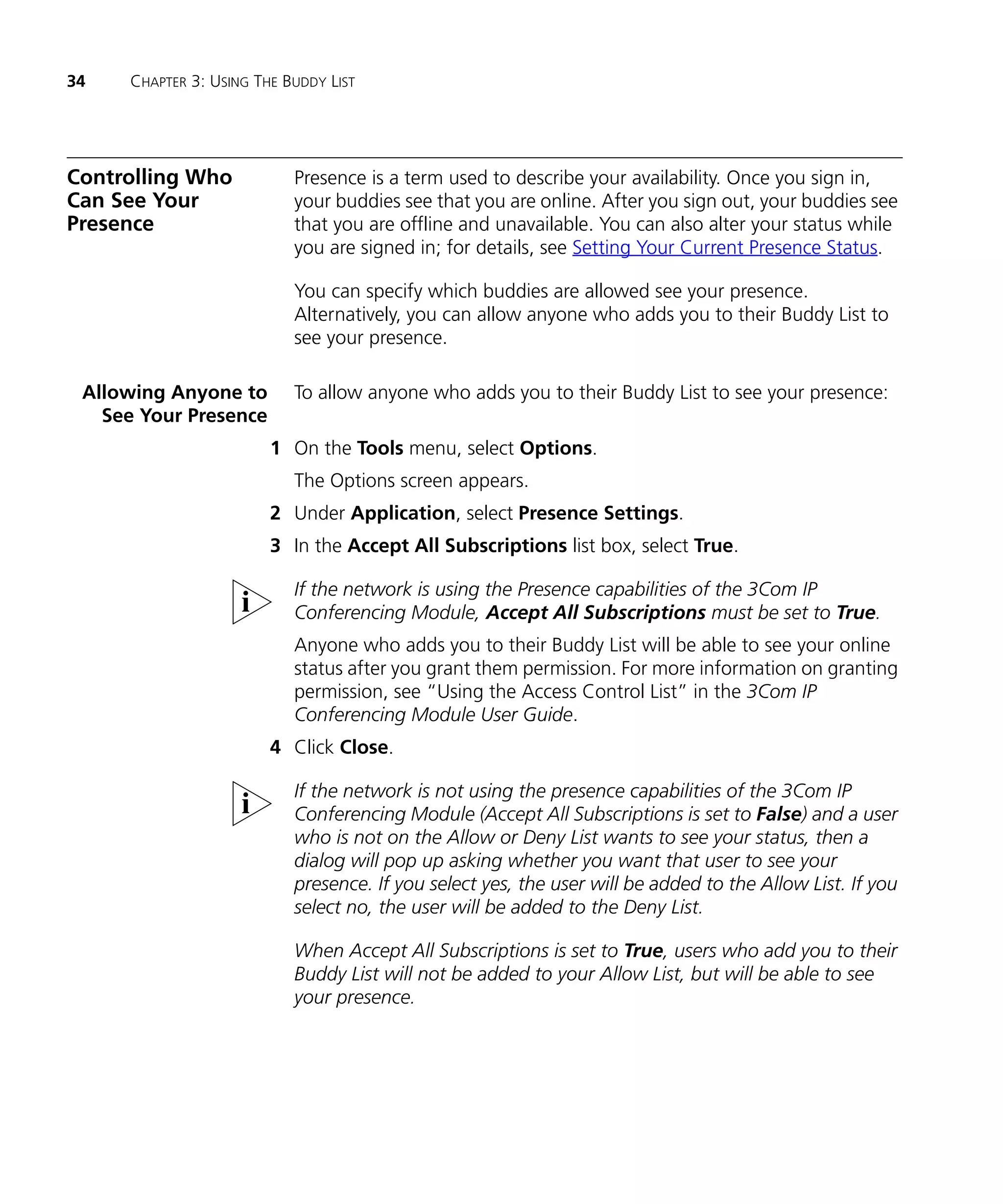34   CHAPTER 3: USING THE BUDDY LIST




Controlling Who            Presence is a term used to describe your availability. Once you sign in,
Can See Your               your buddies see that you are online. After you sign out, your buddies see
Presence                   that you are offline and unavailable. You can also alter your status while
                           you are signed in; for details, see Setting Your Current Presence Status.

                           You can specify which buddies are allowed see your presence.
                           Alternatively, you can allow anyone who adds you to their Buddy List to
                           see your presence.

 Allowing Anyone to        To allow anyone who adds you to their Buddy List to see your presence:
   See Your Presence
                        1 On the Tools menu, select Options.
                           The Options screen appears.
                        2 Under Application, select Presence Settings.
                        3 In the Accept All Subscriptions list box, select True.

                           If the network is using the Presence capabilities of the 3Com IP
                           Conferencing Module, Accept All Subscriptions must be set to True.
                           Anyone who adds you to their Buddy List will be able to see your online
                           status after you grant them permission. For more information on granting
                           permission, see “Using the Access Control List” in the 3Com IP
                           Conferencing Module User Guide.
                        4 Click Close.

                           If the network is not using the presence capabilities of the 3Com IP
                           Conferencing Module (Accept All Subscriptions is set to False) and a user
                           who is not on the Allow or Deny List wants to see your status, then a
                           dialog will pop up asking whether you want that user to see your
                           presence. If you select yes, the user will be added to the Allow List. If you
                           select no, the user will be added to the Deny List.

                           When Accept All Subscriptions is set to True, users who add you to their
                           Buddy List will not be added to your Allow List, but will be able to see
                           your presence.
 