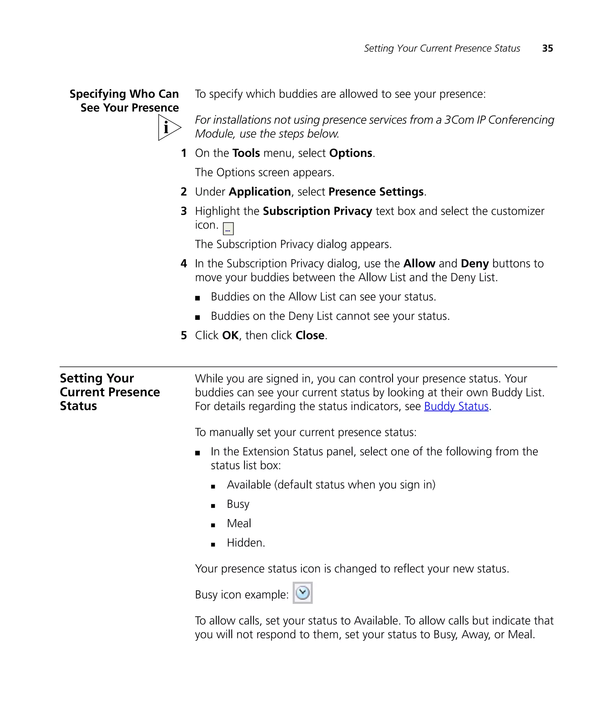 Setting Your Current Presence Status   35



 Specifying Who Can      To specify which buddies are allowed to see your presence:
   See Your Presence
                         For installations not using presence services from a 3Com IP Conferencing
                         Module, use the steps below.
                       1 On the Tools menu, select Options.
                         The Options screen appears.
                       2 Under Application, select Presence Settings.
                       3 Highlight the Subscription Privacy text box and select the customizer
                         icon.
                         The Subscription Privacy dialog appears.
                       4 In the Subscription Privacy dialog, use the Allow and Deny buttons to
                         move your buddies between the Allow List and the Deny List.
                         n   Buddies on the Allow List can see your status.
                         n   Buddies on the Deny List cannot see your status.
                       5 Click OK, then click Close.


Setting Your             While you are signed in, you can control your presence status. Your
Current Presence         buddies can see your current status by looking at their own Buddy List.
Status                   For details regarding the status indicators, see Buddy Status.

                         To manually set your current presence status:
                         n   In the Extension Status panel, select one of the following from the
                             status list box:
                             n   Available (default status when you sign in)
                             n   Busy
                             n   Meal
                             n   Hidden.

                         Your presence status icon is changed to reflect your new status.

                         Busy icon example:

                         To allow calls, set your status to Available. To allow calls but indicate that
                         you will not respond to them, set your status to Busy, Away, or Meal.
 