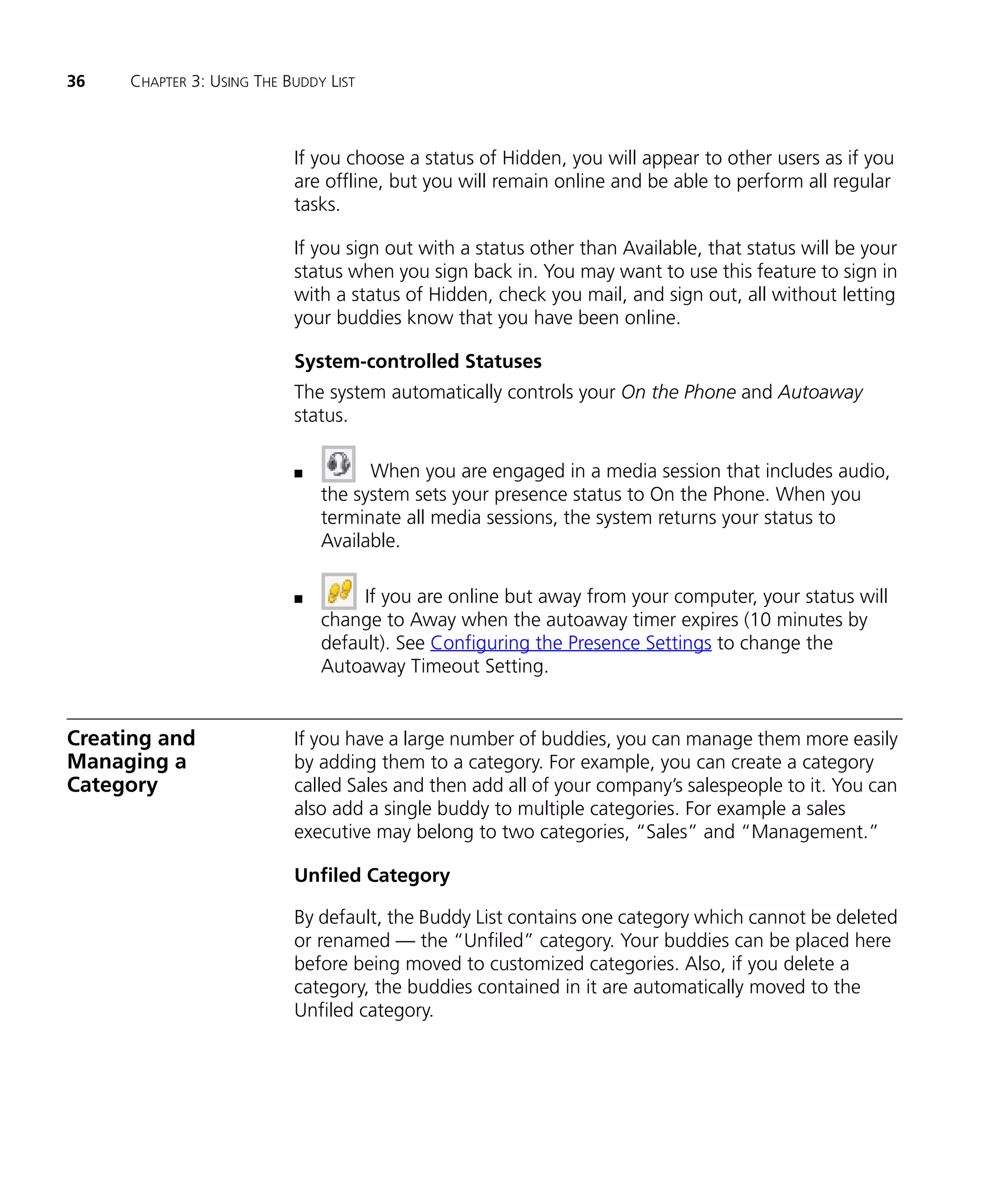36   CHAPTER 3: USING THE BUDDY LIST



                           If you choose a status of Hidden, you will appear to other users as if you
                           are offline, but you will remain online and be able to perform all regular
                           tasks.

                           If you sign out with a status other than Available, that status will be your
                           status when you sign back in. You may want to use this feature to sign in
                           with a status of Hidden, check you mail, and sign out, all without letting
                           your buddies know that you have been online.

                           System-controlled Statuses
                           The system automatically controls your On the Phone and Autoaway
                           status.

                           n         When you are engaged in a media session that includes audio,
                               the system sets your presence status to On the Phone. When you
                               terminate all media sessions, the system returns your status to
                               Available.

                           n        If you are online but away from your computer, your status will
                               change to Away when the autoaway timer expires (10 minutes by
                               default). See Configuring the Presence Settings to change the
                               Autoaway Timeout Setting.


Creating and               If you have a large number of buddies, you can manage them more easily
Managing a                 by adding them to a category. For example, you can create a category
Category                   called Sales and then add all of your company’s salespeople to it. You can
                           also add a single buddy to multiple categories. For example a sales
                           executive may belong to two categories, “Sales” and “Management.”

                           Unfiled Category

                           By default, the Buddy List contains one category which cannot be deleted
                           or renamed — the “Unfiled” category. Your buddies can be placed here
                           before being moved to customized categories. Also, if you delete a
                           category, the buddies contained in it are automatically moved to the
                           Unfiled category.
 