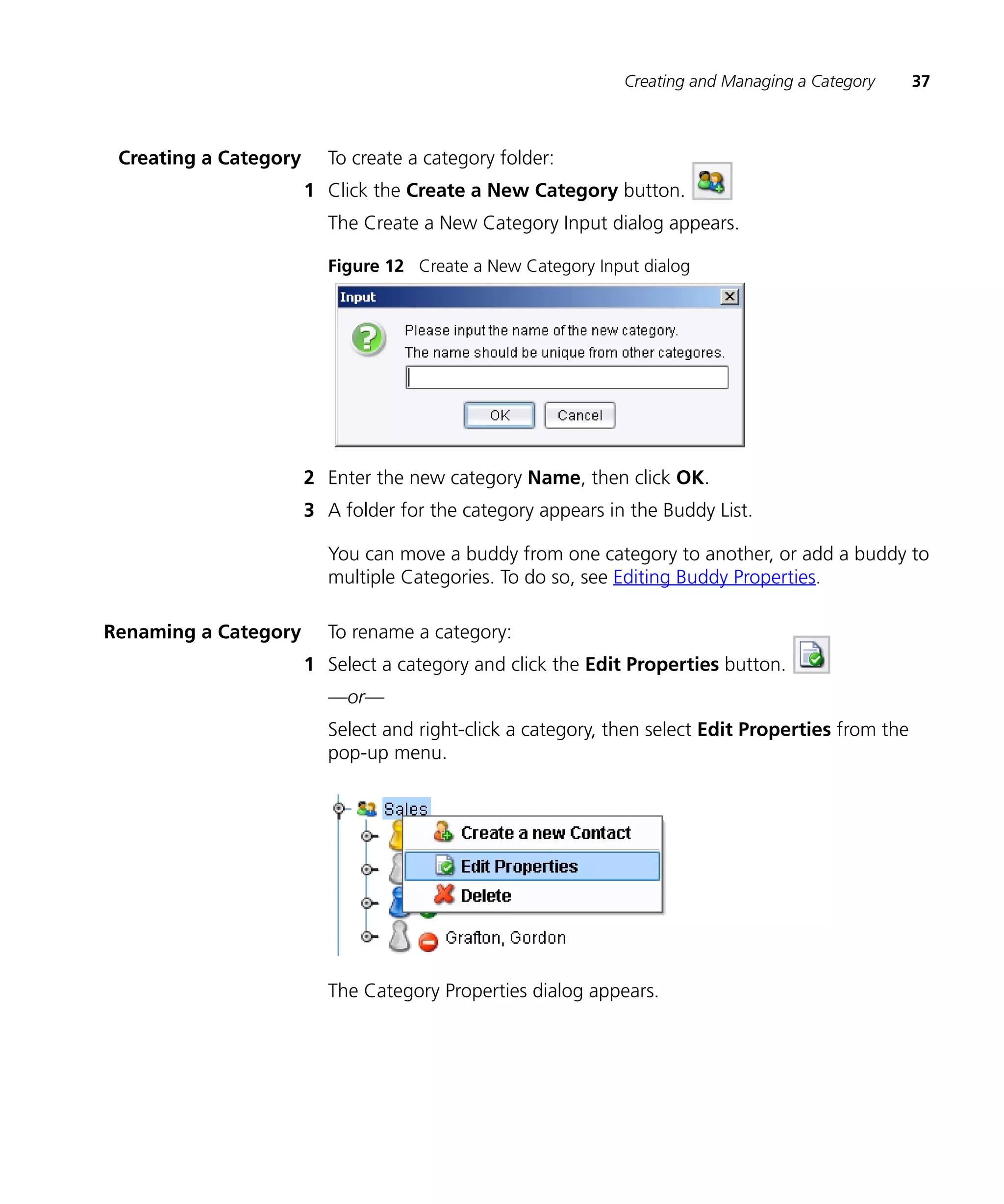Creating and Managing a Category      37



 Creating a Category     To create a category folder:
                       1 Click the Create a New Category button.
                         The Create a New Category Input dialog appears.

                         Figure 12 Create a New Category Input dialog




                       2 Enter the new category Name, then click OK.
                       3 A folder for the category appears in the Buddy List.

                         You can move a buddy from one category to another, or add a buddy to
                         multiple Categories. To do so, see Editing Buddy Properties.

Renaming a Category      To rename a category:
                       1 Select a category and click the Edit Properties button.
                         —or—
                         Select and right-click a category, then select Edit Properties from the
                         pop-up menu.




                         The Category Properties dialog appears.
 