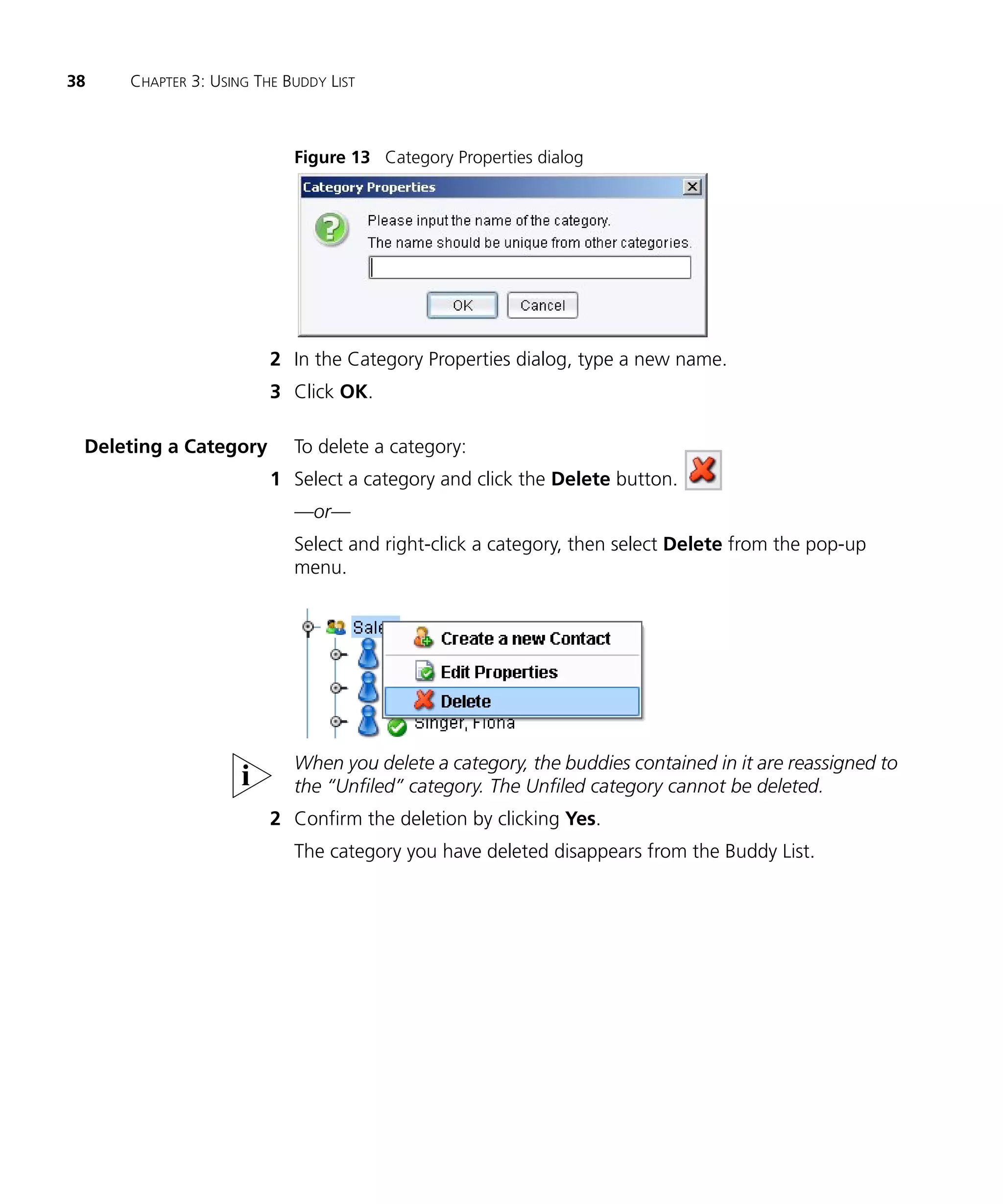 38   CHAPTER 3: USING THE BUDDY LIST



                           Figure 13 Category Properties dialog




                        2 In the Category Properties dialog, type a new name.
                        3 Click OK.

 Deleting a Category       To delete a category:
                        1 Select a category and click the Delete button.
                           —or—
                           Select and right-click a category, then select Delete from the pop-up
                           menu.




                           When you delete a category, the buddies contained in it are reassigned to
                           the “Unfiled” category. The Unfiled category cannot be deleted.
                        2 Confirm the deletion by clicking Yes.
                           The category you have deleted disappears from the Buddy List.
 