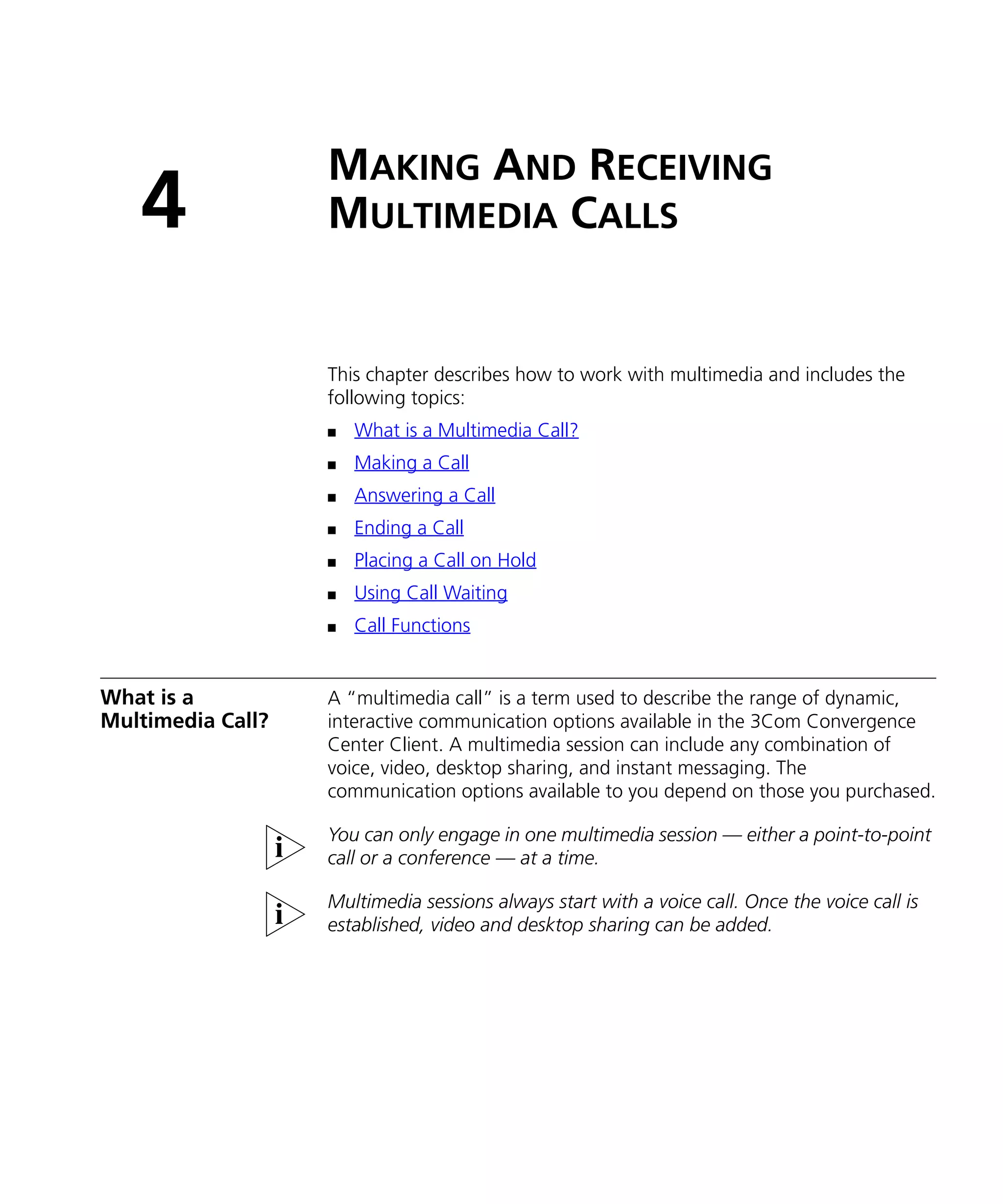 MAKING AND RECEIVING
   4               MULTIMEDIA CALLS


                   This chapter describes how to work with multimedia and includes the
                   following topics:
                   n   What is a Multimedia Call?
                   n   Making a Call
                   n   Answering a Call
                   n   Ending a Call
                   n   Placing a Call on Hold
                   n   Using Call Waiting
                   n   Call Functions


What is a          A “multimedia call” is a term used to describe the range of dynamic,
Multimedia Call?   interactive communication options available in the 3Com Convergence
                   Center Client. A multimedia session can include any combination of
                   voice, video, desktop sharing, and instant messaging. The
                   communication options available to you depend on those you purchased.

                   You can only engage in one multimedia session — either a point-to-point
                   call or a conference — at a time.

                   Multimedia sessions always start with a voice call. Once the voice call is
                   established, video and desktop sharing can be added.
 