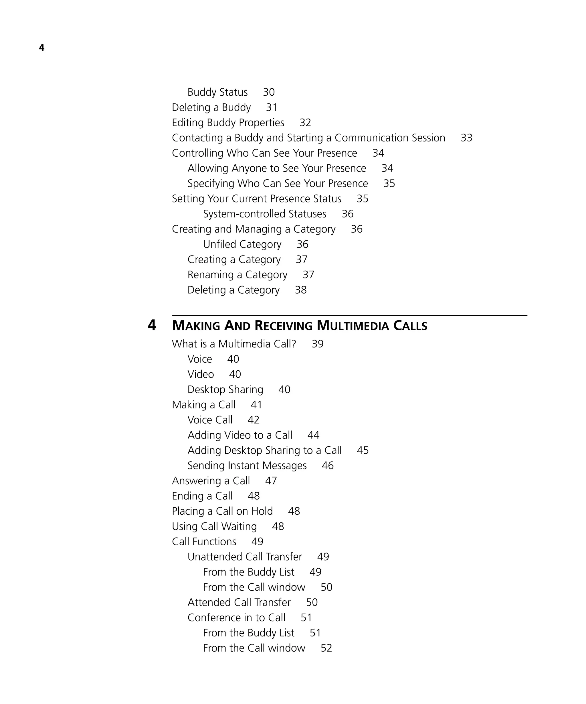 4



           Buddy Status 30
        Deleting a Buddy 31
        Editing Buddy Properties 32
        Contacting a Buddy and Starting a Communication Session   33
        Controlling Who Can See Your Presence 34
           Allowing Anyone to See Your Presence 34
           Specifying Who Can See Your Presence 35
        Setting Your Current Presence Status 35
               System-controlled Statuses 36
        Creating and Managing a Category 36
               Unfiled Category 36
           Creating a Category 37
           Renaming a Category 37
           Deleting a Category 38


    4   MAKING AND RECEIVING MULTIMEDIA CALLS
        What is a Multimedia Call? 39
           Voice 40
           Video 40
           Desktop Sharing 40
        Making a Call 41
           Voice Call 42
           Adding Video to a Call 44
           Adding Desktop Sharing to a Call   45
           Sending Instant Messages 46
        Answering a Call 47
        Ending a Call 48
        Placing a Call on Hold 48
        Using Call Waiting 48
        Call Functions 49
           Unattended Call Transfer 49
               From the Buddy List 49
               From the Call window 50
           Attended Call Transfer 50
           Conference in to Call 51
               From the Buddy List 51
               From the Call window 52
 
