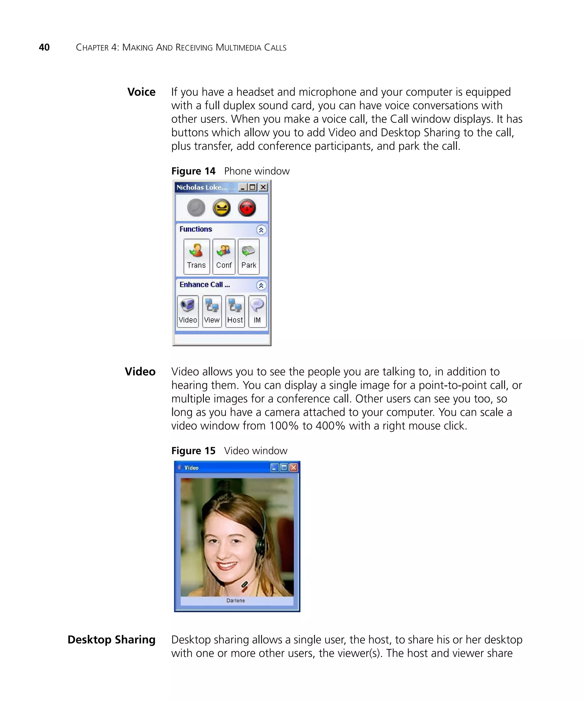 40    CHAPTER 4: MAKING AND RECEIVING MULTIMEDIA CALLS



                 Voice     If you have a headset and microphone and your computer is equipped
                           with a full duplex sound card, you can have voice conversations with
                           other users. When you make a voice call, the Call window displays. It has
                           buttons which allow you to add Video and Desktop Sharing to the call,
                           plus transfer, add conference participants, and park the call.

                           Figure 14 Phone window




                 Video     Video allows you to see the people you are talking to, in addition to
                           hearing them. You can display a single image for a point-to-point call, or
                           multiple images for a conference call. Other users can see you too, so
                           long as you have a camera attached to your computer. You can scale a
                           video window from 100% to 400% with a right mouse click.

                           Figure 15 Video window




     Desktop Sharing       Desktop sharing allows a single user, the host, to share his or her desktop
                           with one or more other users, the viewer(s). The host and viewer share
 