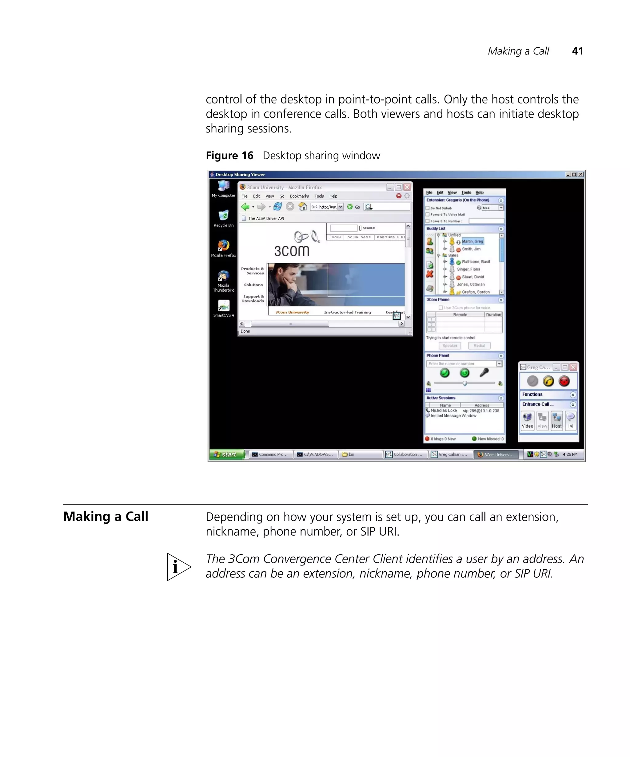 Making a Call    41



                control of the desktop in point-to-point calls. Only the host controls the
                desktop in conference calls. Both viewers and hosts can initiate desktop
                sharing sessions.

                Figure 16 Desktop sharing window




Making a Call   Depending on how your system is set up, you can call an extension,
                nickname, phone number, or SIP URI.

                The 3Com Convergence Center Client identifies a user by an address. An
                address can be an extension, nickname, phone number, or SIP URI.
 