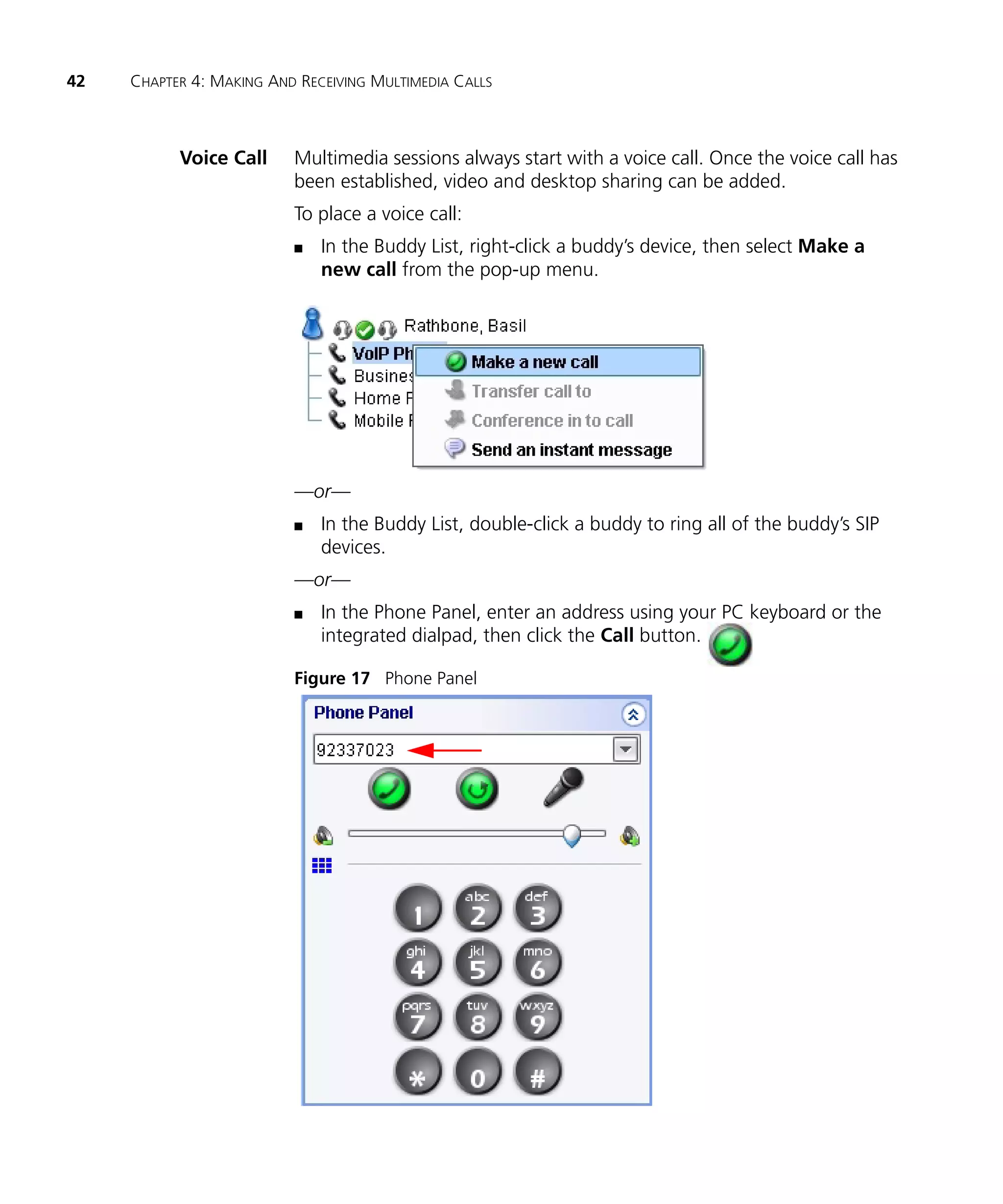 42   CHAPTER 4: MAKING AND RECEIVING MULTIMEDIA CALLS



           Voice Call     Multimedia sessions always start with a voice call. Once the voice call has
                          been established, video and desktop sharing can be added.
                          To place a voice call:
                          n   In the Buddy List, right-click a buddy’s device, then select Make a
                              new call from the pop-up menu.




                          —or—
                          n   In the Buddy List, double-click a buddy to ring all of the buddy’s SIP
                              devices.
                          —or—
                          n   In the Phone Panel, enter an address using your PC keyboard or the
                              integrated dialpad, then click the Call button.

                          Figure 17 Phone Panel
 