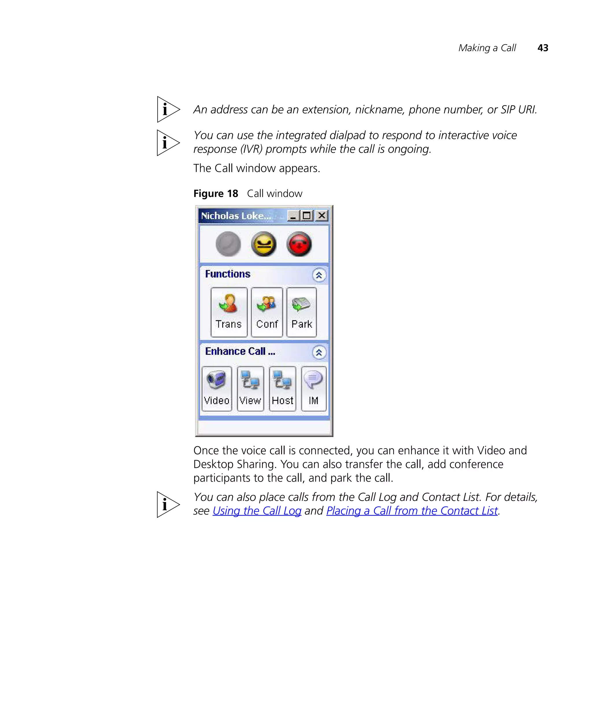 Making a Call   43




An address can be an extension, nickname, phone number, or SIP URI.

You can use the integrated dialpad to respond to interactive voice
response (IVR) prompts while the call is ongoing.
The Call window appears.

Figure 18 Call window




Once the voice call is connected, you can enhance it with Video and
Desktop Sharing. You can also transfer the call, add conference
participants to the call, and park the call.
You can also place calls from the Call Log and Contact List. For details,
see Using the Call Log and Placing a Call from the Contact List.
 