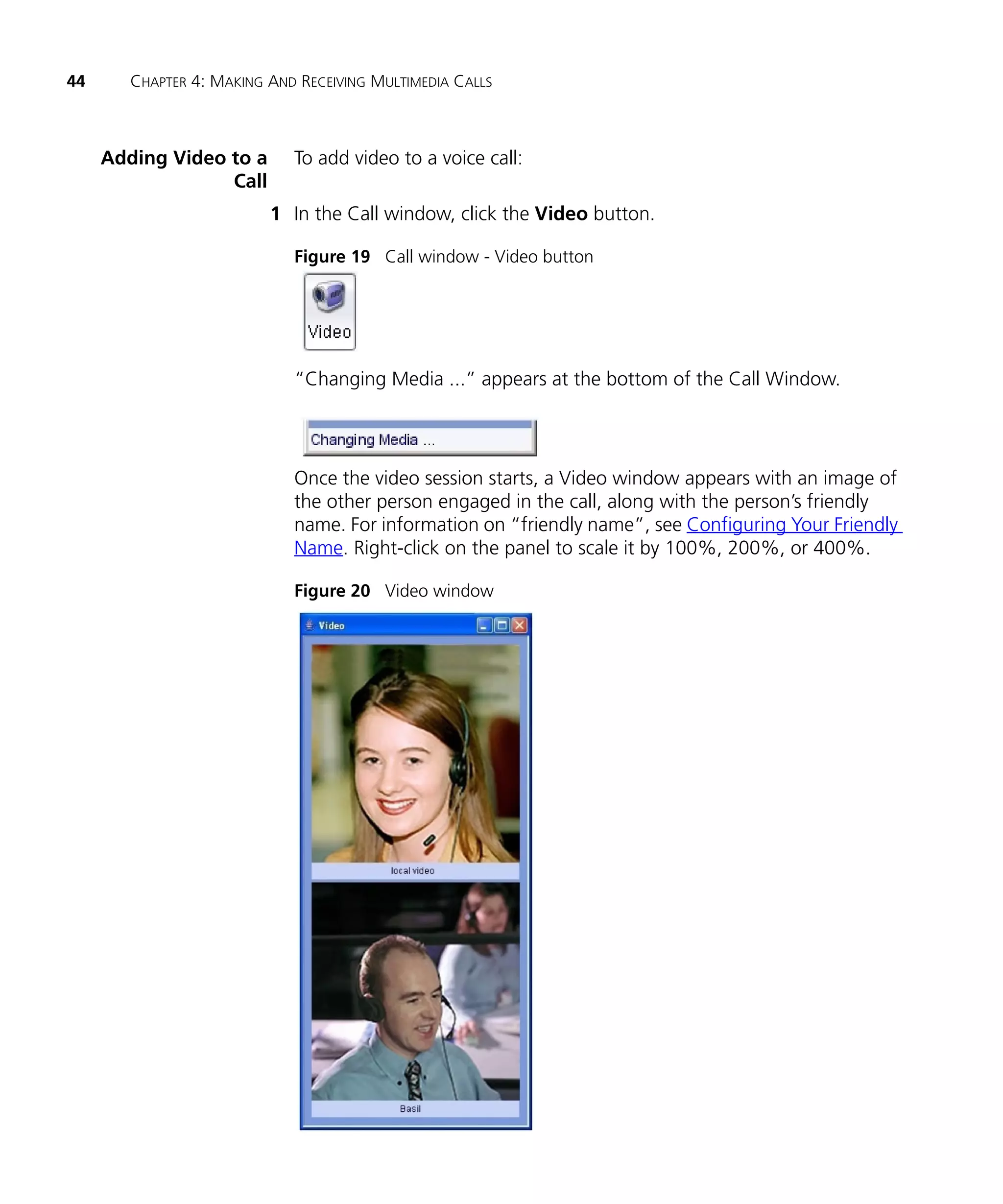 44      CHAPTER 4: MAKING AND RECEIVING MULTIMEDIA CALLS



     Adding Video to a       To add video to a voice call:
                  Call
                          1 In the Call window, click the Video button.

                             Figure 19 Call window - Video button




                             “Changing Media ...” appears at the bottom of the Call Window.




                             Once the video session starts, a Video window appears with an image of
                             the other person engaged in the call, along with the person’s friendly
                             name. For information on “friendly name”, see Configuring Your Friendly
                             Name. Right-click on the panel to scale it by 100%, 200%, or 400%.

                             Figure 20 Video window
 