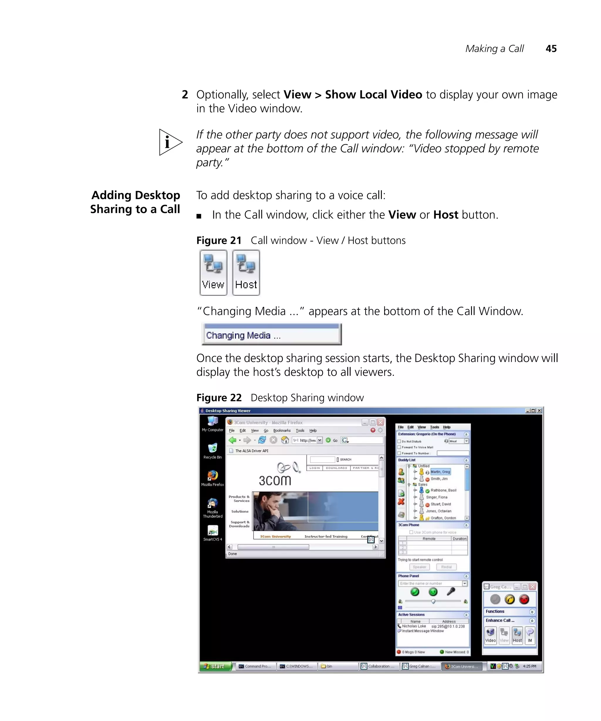 Making a Call     45



                    2 Optionally, select View > Show Local Video to display your own image
                      in the Video window.

                      If the other party does not support video, the following message will
                      appear at the bottom of the Call window: “Video stopped by remote
                      party.”

Adding Desktop        To add desktop sharing to a voice call:
Sharing to a Call     n   In the Call window, click either the View or Host button.

                      Figure 21 Call window - View / Host buttons




                      “Changing Media ...” appears at the bottom of the Call Window.



                      Once the desktop sharing session starts, the Desktop Sharing window will
                      display the host’s desktop to all viewers.

                      Figure 22 Desktop Sharing window
 