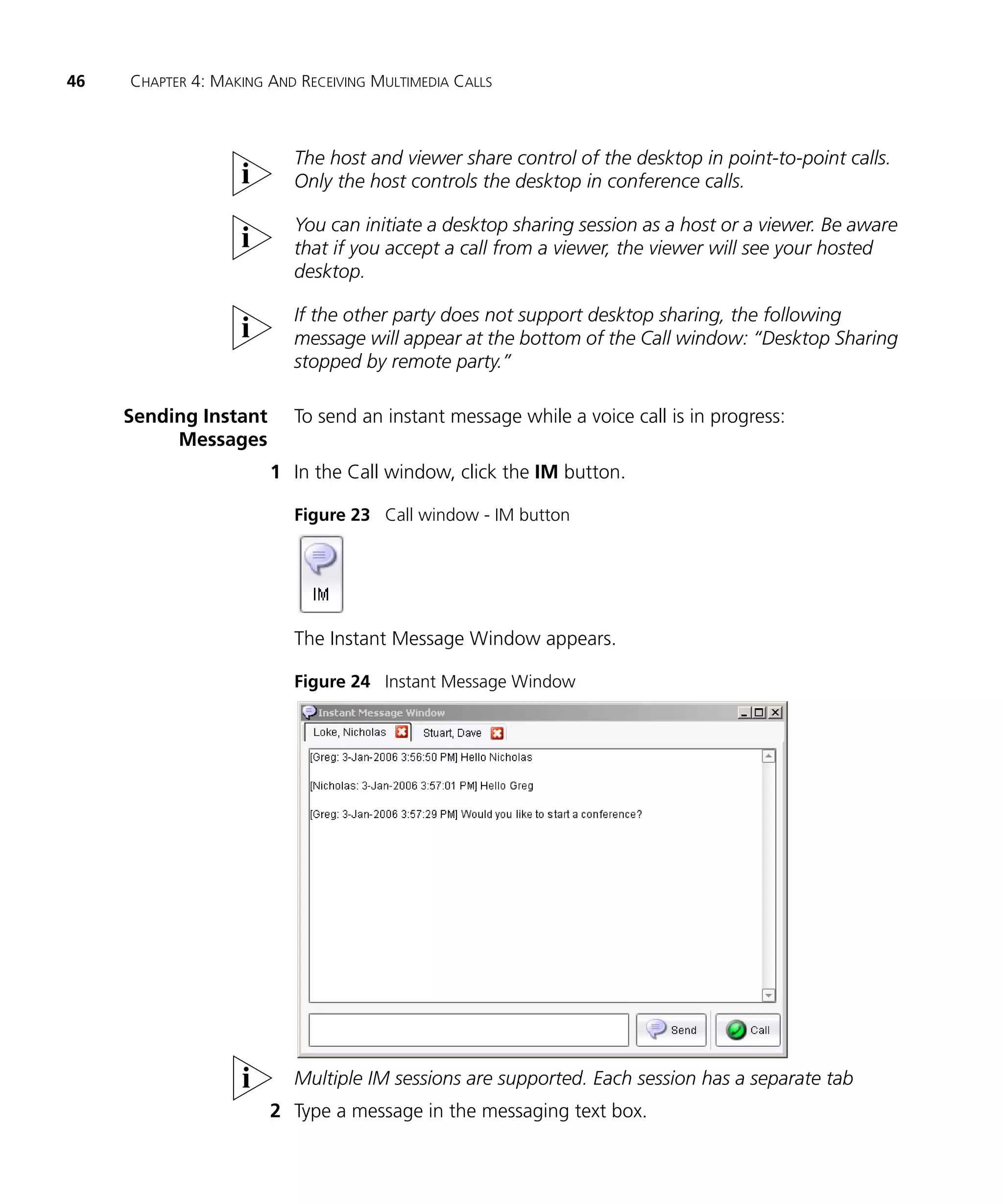46   CHAPTER 4: MAKING AND RECEIVING MULTIMEDIA CALLS



                          The host and viewer share control of the desktop in point-to-point calls.
                          Only the host controls the desktop in conference calls.

                          You can initiate a desktop sharing session as a host or a viewer. Be aware
                          that if you accept a call from a viewer, the viewer will see your hosted
                          desktop.

                          If the other party does not support desktop sharing, the following
                          message will appear at the bottom of the Call window: “Desktop Sharing
                          stopped by remote party.”

     Sending Instant      To send an instant message while a voice call is in progress:
          Messages
                       1 In the Call window, click the IM button.

                          Figure 23 Call window - IM button




                          The Instant Message Window appears.

                          Figure 24 Instant Message Window




                          Multiple IM sessions are supported. Each session has a separate tab
                       2 Type a message in the messaging text box.
 