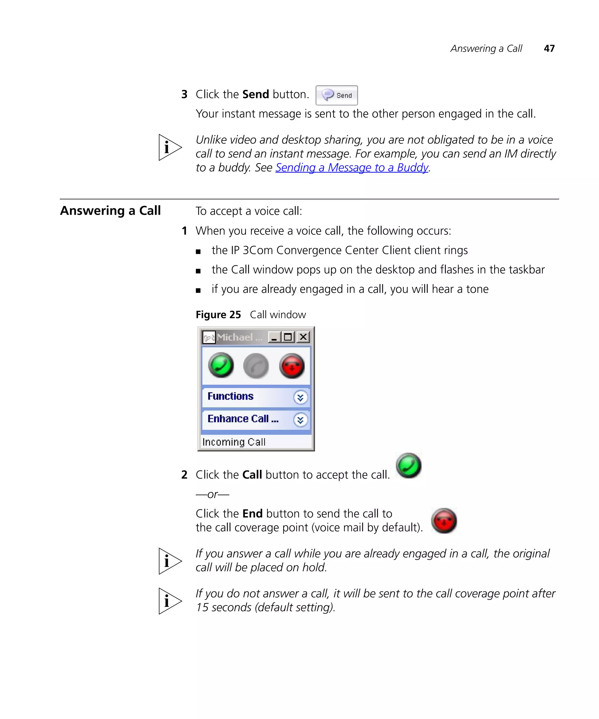 Answering a Call    47



                   3 Click the Send button.
                     Your instant message is sent to the other person engaged in the call.

                     Unlike video and desktop sharing, you are not obligated to be in a voice
                     call to send an instant message. For example, you can send an IM directly
                     to a buddy. See Sending a Message to a Buddy.


Answering a Call     To accept a voice call:
                   1 When you receive a voice call, the following occurs:
                     n   the IP 3Com Convergence Center Client client rings
                     n   the Call window pops up on the desktop and flashes in the taskbar
                     n   if you are already engaged in a call, you will hear a tone

                     Figure 25 Call window




                   2 Click the Call button to accept the call.
                     —or—
                     Click the End button to send the call to
                     the call coverage point (voice mail by default).

                     If you answer a call while you are already engaged in a call, the original
                     call will be placed on hold.

                     If you do not answer a call, it will be sent to the call coverage point after
                     15 seconds (default setting).
 