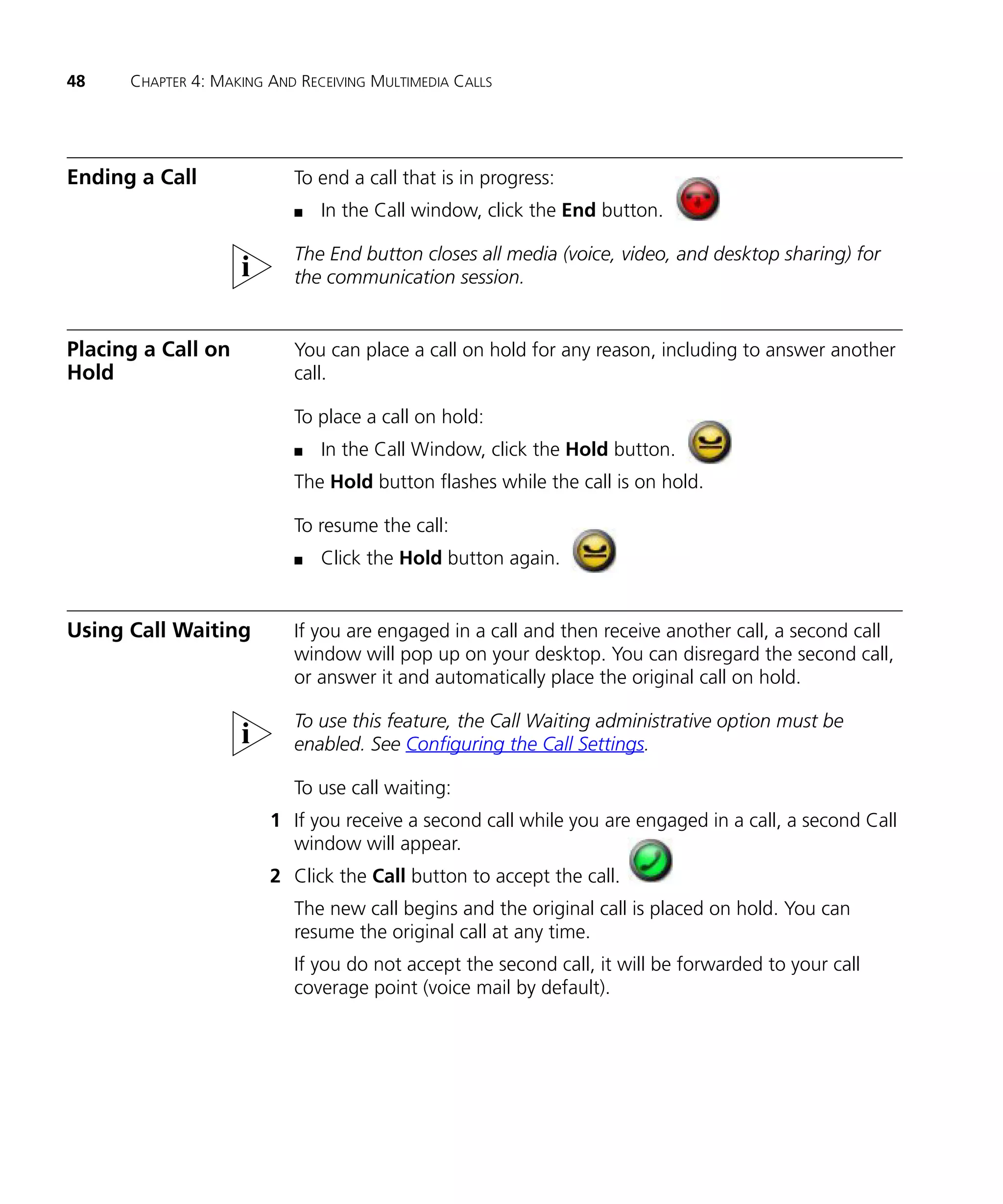 48    CHAPTER 4: MAKING AND RECEIVING MULTIMEDIA CALLS




Ending a Call              To end a call that is in progress:
                           n   In the Call window, click the End button.

                           The End button closes all media (voice, video, and desktop sharing) for
                           the communication session.


Placing a Call on          You can place a call on hold for any reason, including to answer another
Hold                       call.

                           To place a call on hold:
                           n   In the Call Window, click the Hold button.
                           The Hold button flashes while the call is on hold.

                           To resume the call:
                           n   Click the Hold button again.


Using Call Waiting         If you are engaged in a call and then receive another call, a second call
                           window will pop up on your desktop. You can disregard the second call,
                           or answer it and automatically place the original call on hold.

                           To use this feature, the Call Waiting administrative option must be
                           enabled. See Configuring the Call Settings.

                           To use call waiting:
                        1 If you receive a second call while you are engaged in a call, a second Call
                          window will appear.
                        2 Click the Call button to accept the call.
                           The new call begins and the original call is placed on hold. You can
                           resume the original call at any time.
                           If you do not accept the second call, it will be forwarded to your call
                           coverage point (voice mail by default).
 