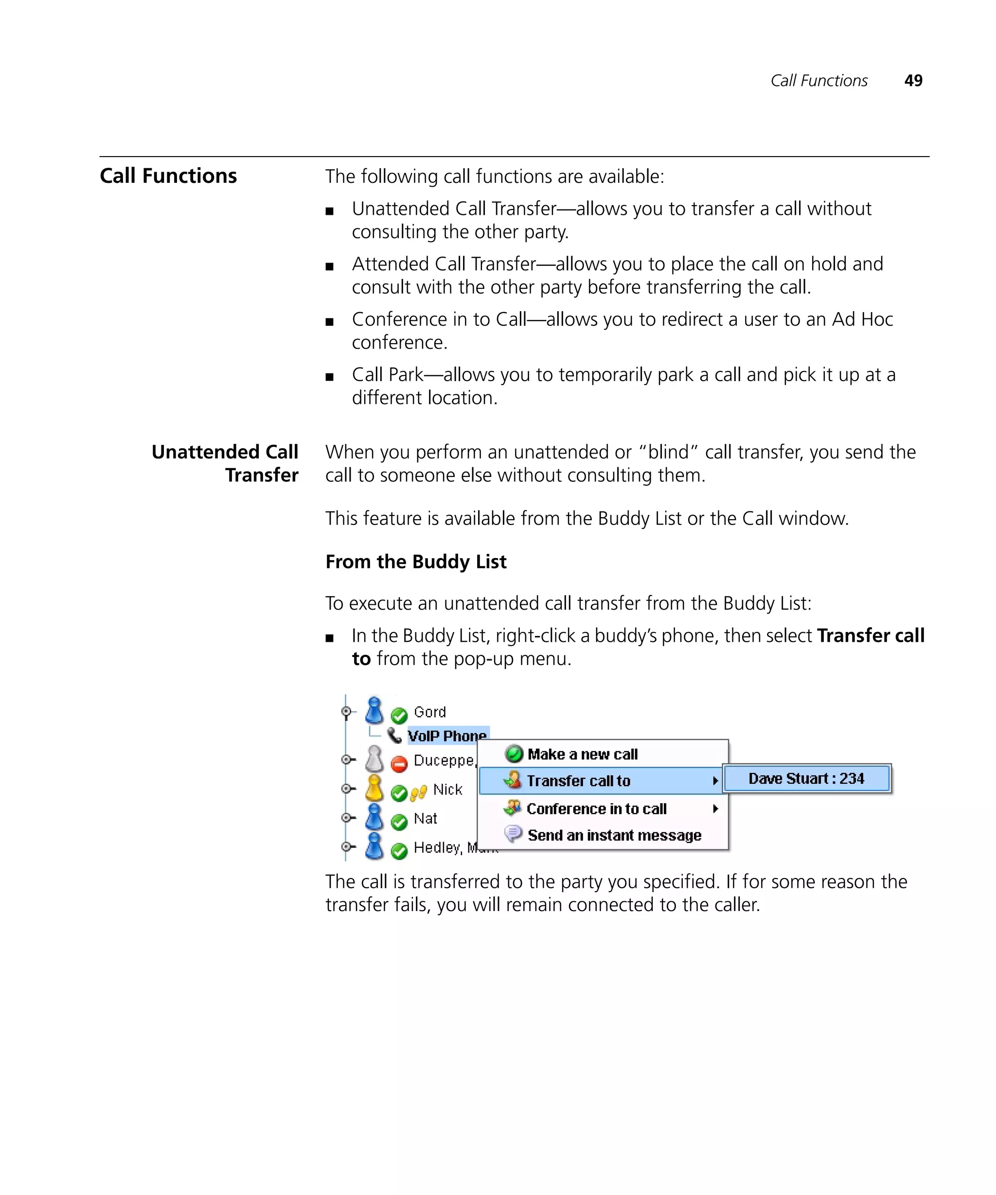 Call Functions   49




Call Functions         The following call functions are available:
                       n   Unattended Call Transfer—allows you to transfer a call without
                           consulting the other party.
                       n   Attended Call Transfer—allows you to place the call on hold and
                           consult with the other party before transferring the call.
                       n   Conference in to Call—allows you to redirect a user to an Ad Hoc
                           conference.
                       n   Call Park—allows you to temporarily park a call and pick it up at a
                           different location.

     Unattended Call   When you perform an unattended or “blind” call transfer, you send the
            Transfer   call to someone else without consulting them.

                       This feature is available from the Buddy List or the Call window.

                       From the Buddy List

                       To execute an unattended call transfer from the Buddy List:
                       n   In the Buddy List, right-click a buddy’s phone, then select Transfer call
                           to from the pop-up menu.




                       The call is transferred to the party you specified. If for some reason the
                       transfer fails, you will remain connected to the caller.
 