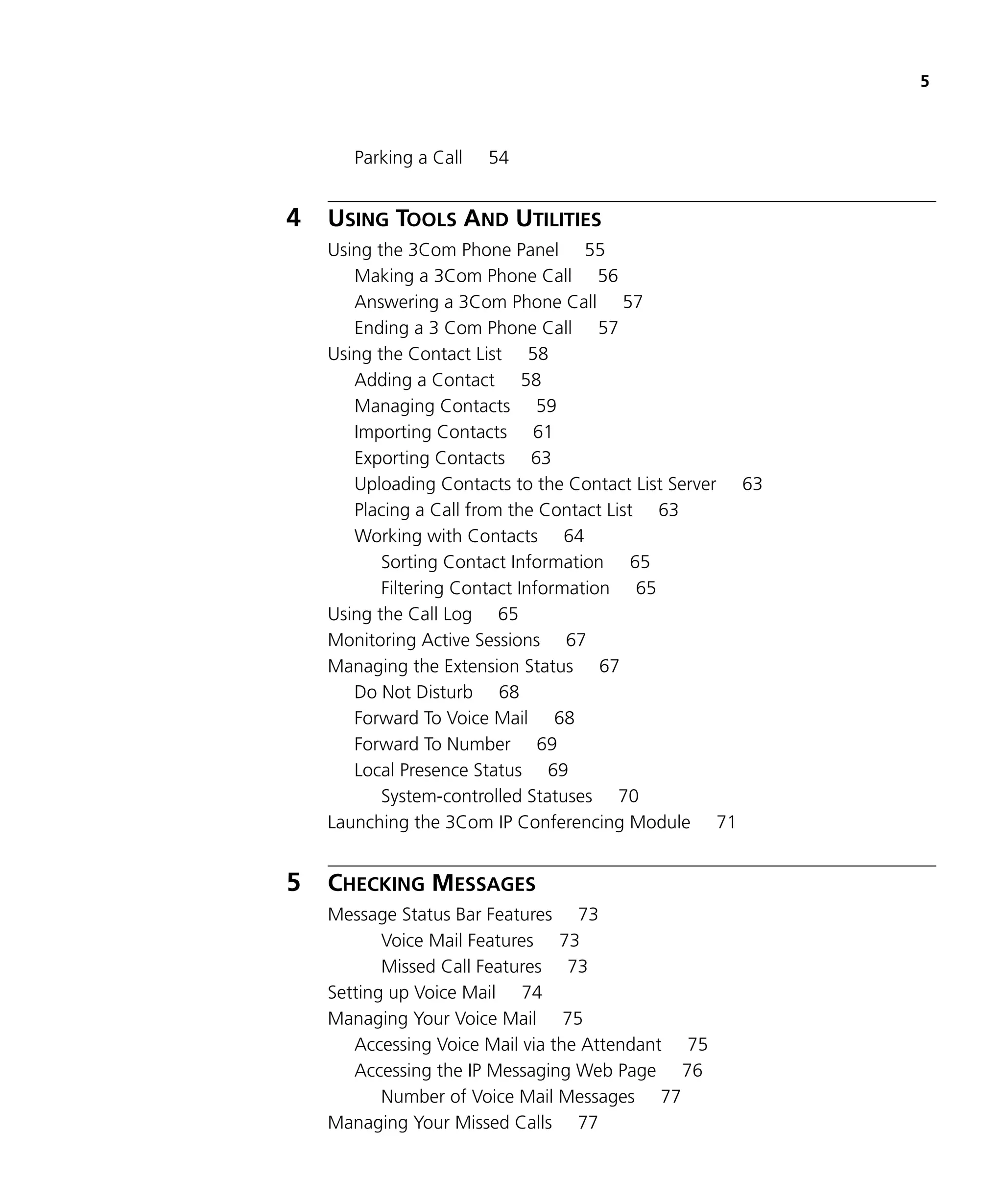 5



       Parking a Call   54


4   USING TOOLS AND UTILITIES
    Using the 3Com Phone Panel 55
       Making a 3Com Phone Call 56
       Answering a 3Com Phone Call 57
       Ending a 3 Com Phone Call 57
    Using the Contact List 58
       Adding a Contact 58
       Managing Contacts 59
       Importing Contacts 61
       Exporting Contacts 63
       Uploading Contacts to the Contact List Server 63
       Placing a Call from the Contact List 63
       Working with Contacts 64
           Sorting Contact Information 65
           Filtering Contact Information 65
    Using the Call Log 65
    Monitoring Active Sessions 67
    Managing the Extension Status 67
       Do Not Disturb 68
       Forward To Voice Mail 68
       Forward To Number 69
       Local Presence Status 69
           System-controlled Statuses 70
    Launching the 3Com IP Conferencing Module 71


5   CHECKING MESSAGES
    Message Status Bar Features 73
           Voice Mail Features 73
           Missed Call Features 73
    Setting up Voice Mail 74
    Managing Your Voice Mail 75
       Accessing Voice Mail via the Attendant 75
       Accessing the IP Messaging Web Page 76
           Number of Voice Mail Messages 77
    Managing Your Missed Calls 77
 