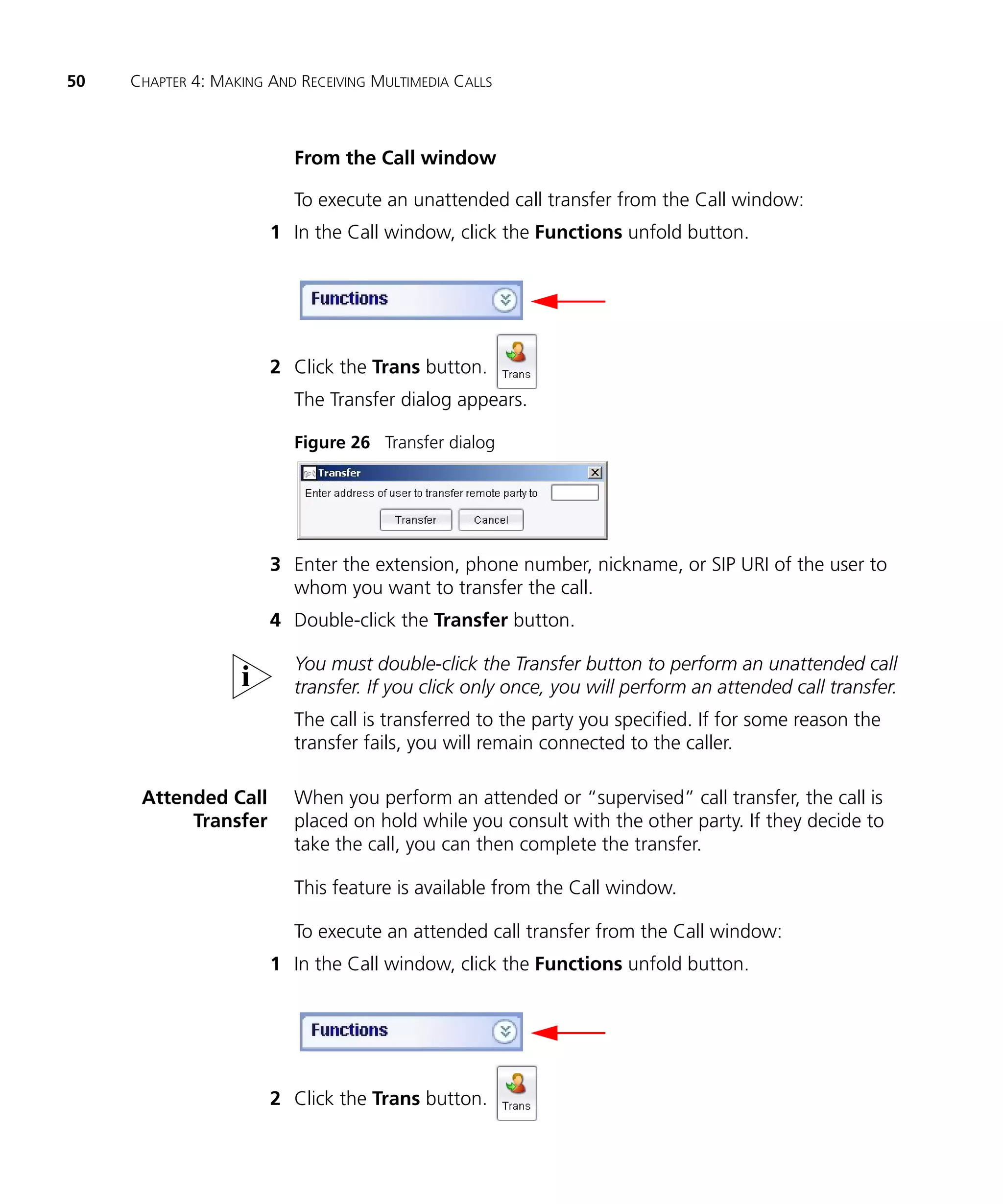 50   CHAPTER 4: MAKING AND RECEIVING MULTIMEDIA CALLS



                          From the Call window

                          To execute an unattended call transfer from the Call window:
                       1 In the Call window, click the Functions unfold button.




                       2 Click the Trans button.
                          The Transfer dialog appears.

                          Figure 26 Transfer dialog




                       3 Enter the extension, phone number, nickname, or SIP URI of the user to
                         whom you want to transfer the call.
                       4 Double-click the Transfer button.

                          You must double-click the Transfer button to perform an unattended call
                          transfer. If you click only once, you will perform an attended call transfer.
                          The call is transferred to the party you specified. If for some reason the
                          transfer fails, you will remain connected to the caller.

      Attended Call       When you perform an attended or “supervised” call transfer, the call is
           Transfer       placed on hold while you consult with the other party. If they decide to
                          take the call, you can then complete the transfer.

                          This feature is available from the Call window.

                          To execute an attended call transfer from the Call window:
                       1 In the Call window, click the Functions unfold button.




                       2 Click the Trans button.
 