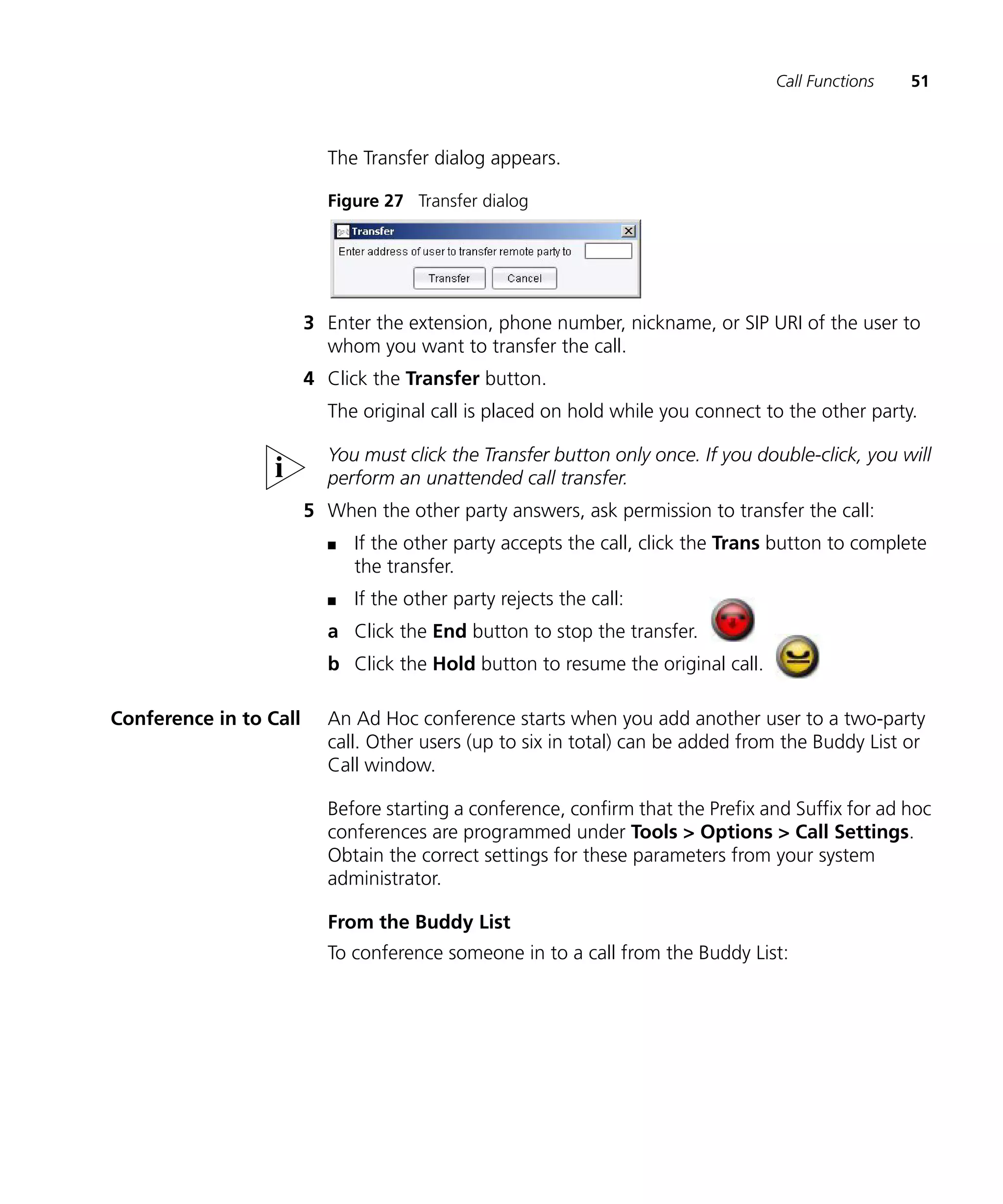 Call Functions   51



                          The Transfer dialog appears.

                          Figure 27 Transfer dialog




                        3 Enter the extension, phone number, nickname, or SIP URI of the user to
                          whom you want to transfer the call.
                        4 Click the Transfer button.
                          The original call is placed on hold while you connect to the other party.

                          You must click the Transfer button only once. If you double-click, you will
                          perform an unattended call transfer.
                        5 When the other party answers, ask permission to transfer the call:
                          n   If the other party accepts the call, click the Trans button to complete
                              the transfer.
                          n   If the other party rejects the call:
                          a Click the End button to stop the transfer.
                          b Click the Hold button to resume the original call.

Conference in to Call     An Ad Hoc conference starts when you add another user to a two-party
                          call. Other users (up to six in total) can be added from the Buddy List or
                          Call window.

                          Before starting a conference, confirm that the Prefix and Suffix for ad hoc
                          conferences are programmed under Tools > Options > Call Settings.
                          Obtain the correct settings for these parameters from your system
                          administrator.

                          From the Buddy List
                          To conference someone in to a call from the Buddy List:
 