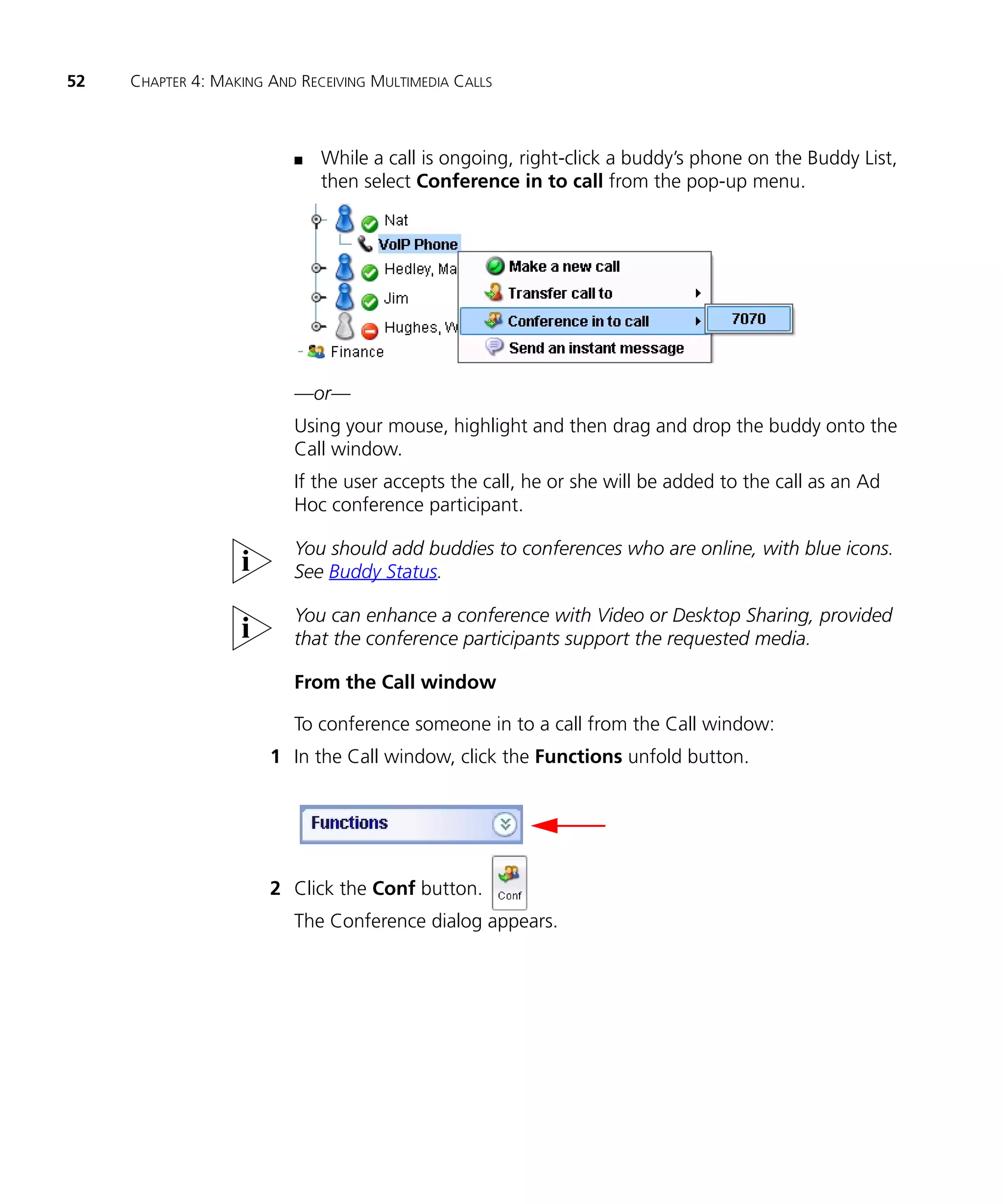 52   CHAPTER 4: MAKING AND RECEIVING MULTIMEDIA CALLS



                          n   While a call is ongoing, right-click a buddy’s phone on the Buddy List,
                              then select Conference in to call from the pop-up menu.




                          —or—
                          Using your mouse, highlight and then drag and drop the buddy onto the
                          Call window.
                          If the user accepts the call, he or she will be added to the call as an Ad
                          Hoc conference participant.

                          You should add buddies to conferences who are online, with blue icons.
                          See Buddy Status.

                          You can enhance a conference with Video or Desktop Sharing, provided
                          that the conference participants support the requested media.

                          From the Call window

                          To conference someone in to a call from the Call window:
                       1 In the Call window, click the Functions unfold button.




                       2 Click the Conf button.
                          The Conference dialog appears.
 