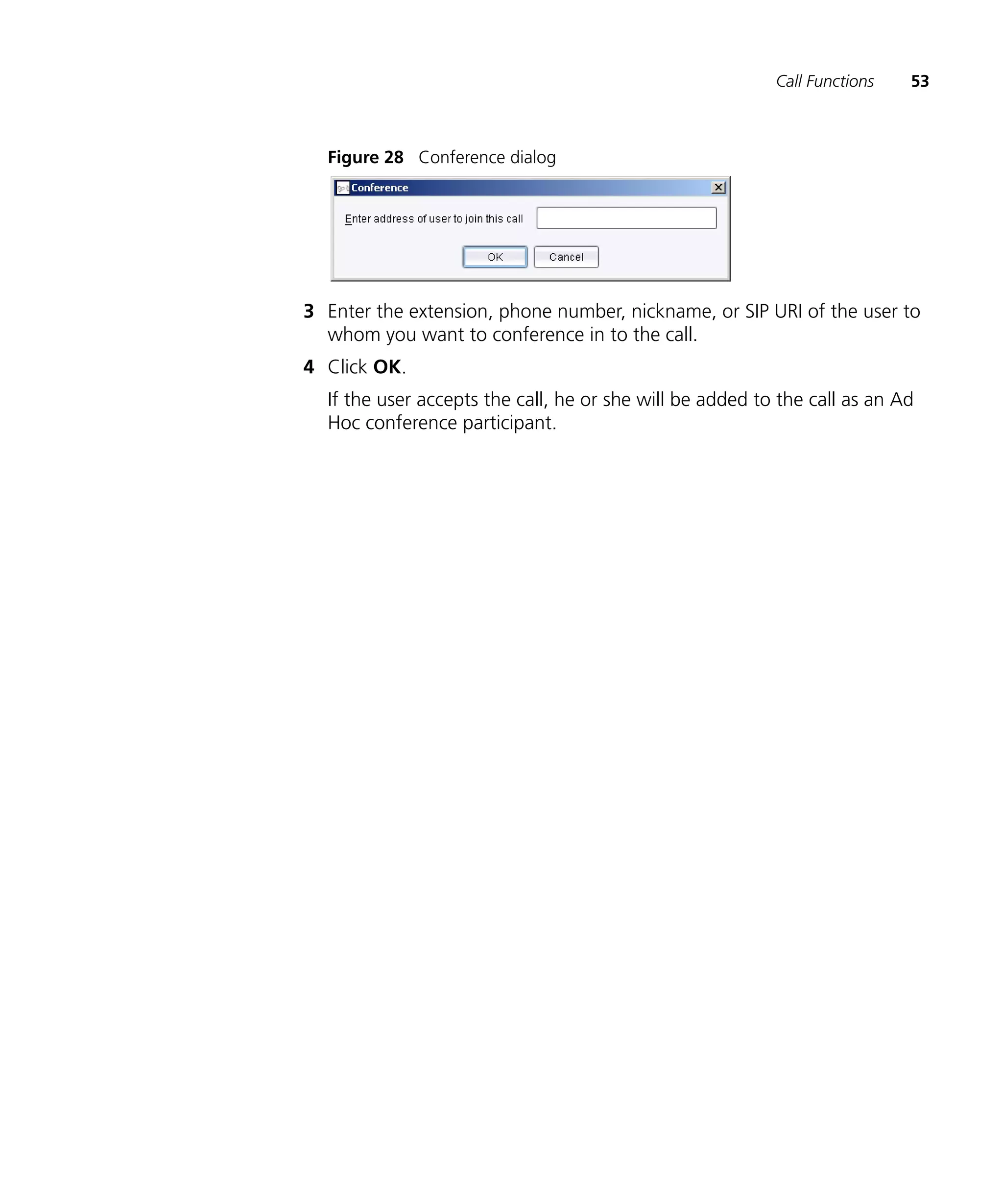 Call Functions   53



  Figure 28 Conference dialog




3 Enter the extension, phone number, nickname, or SIP URI of the user to
  whom you want to conference in to the call.
4 Click OK.
  If the user accepts the call, he or she will be added to the call as an Ad
  Hoc conference participant.
 