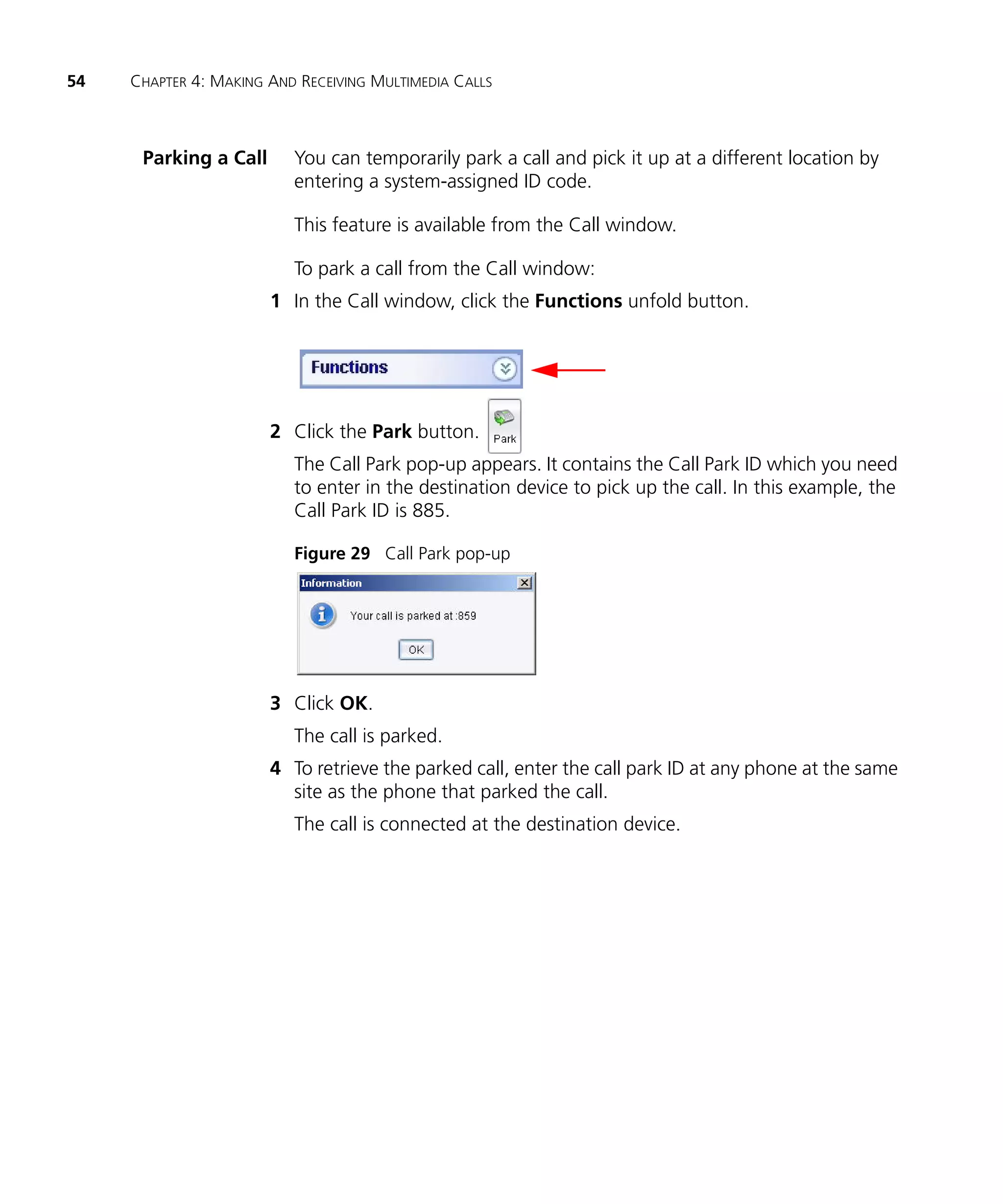54   CHAPTER 4: MAKING AND RECEIVING MULTIMEDIA CALLS



      Parking a Call      You can temporarily park a call and pick it up at a different location by
                          entering a system-assigned ID code.

                          This feature is available from the Call window.

                          To park a call from the Call window:
                       1 In the Call window, click the Functions unfold button.




                       2 Click the Park button.
                          The Call Park pop-up appears. It contains the Call Park ID which you need
                          to enter in the destination device to pick up the call. In this example, the
                          Call Park ID is 885.

                          Figure 29 Call Park pop-up




                       3 Click OK.
                          The call is parked.
                       4 To retrieve the parked call, enter the call park ID at any phone at the same
                         site as the phone that parked the call.
                          The call is connected at the destination device.
 