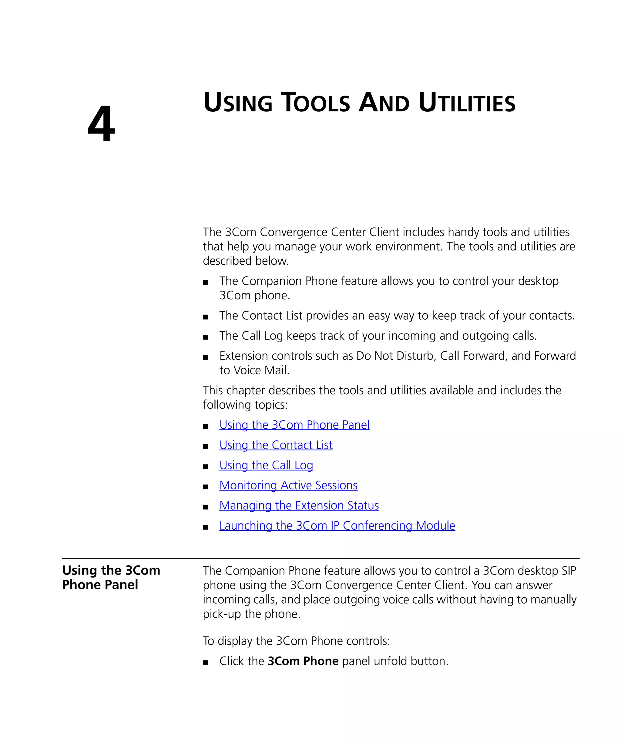 USING TOOLS AND UTILITIES
   4
                 The 3Com Convergence Center Client includes handy tools and utilities
                 that help you manage your work environment. The tools and utilities are
                 described below.
                 n   The Companion Phone feature allows you to control your desktop
                     3Com phone.
                 n   The Contact List provides an easy way to keep track of your contacts.
                 n   The Call Log keeps track of your incoming and outgoing calls.
                 n   Extension controls such as Do Not Disturb, Call Forward, and Forward
                     to Voice Mail.
                 This chapter describes the tools and utilities available and includes the
                 following topics:
                 n   Using the 3Com Phone Panel
                 n   Using the Contact List
                 n   Using the Call Log
                 n   Monitoring Active Sessions
                 n   Managing the Extension Status
                 n   Launching the 3Com IP Conferencing Module


Using the 3Com   The Companion Phone feature allows you to control a 3Com desktop SIP
Phone Panel      phone using the 3Com Convergence Center Client. You can answer
                 incoming calls, and place outgoing voice calls without having to manually
                 pick-up the phone.

                 To display the 3Com Phone controls:
                 n   Click the 3Com Phone panel unfold button.
 