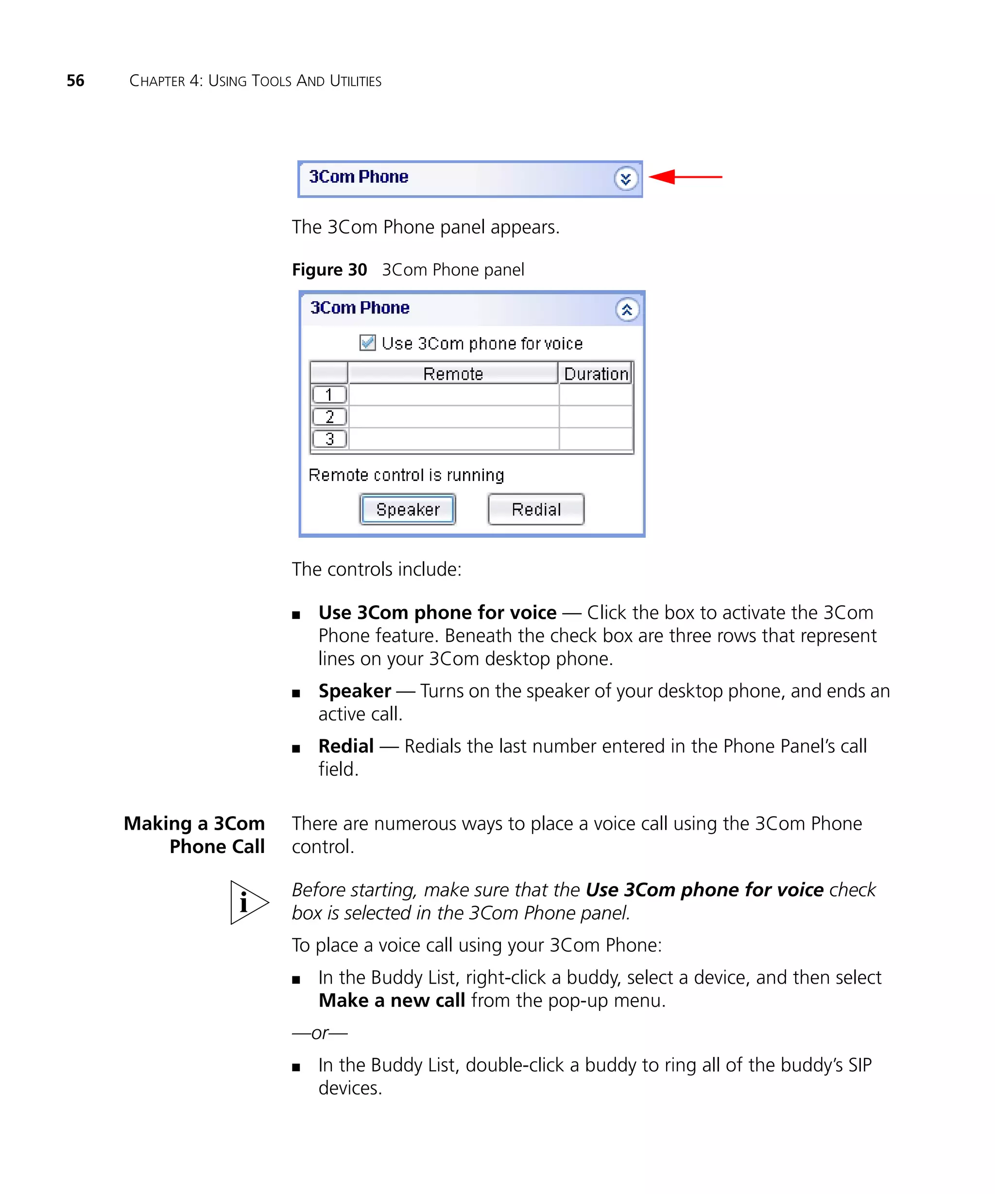 56   CHAPTER 4: USING TOOLS AND UTILITIES




                            The 3Com Phone panel appears.

                            Figure 30 3Com Phone panel




                            The controls include:

                            n   Use 3Com phone for voice — Click the box to activate the 3Com
                                Phone feature. Beneath the check box are three rows that represent
                                lines on your 3Com desktop phone.
                            n   Speaker — Turns on the speaker of your desktop phone, and ends an
                                active call.
                            n   Redial — Redials the last number entered in the Phone Panel’s call
                                field.

     Making a 3Com          There are numerous ways to place a voice call using the 3Com Phone
         Phone Call         control.

                            Before starting, make sure that the Use 3Com phone for voice check
                            box is selected in the 3Com Phone panel.
                            To place a voice call using your 3Com Phone:
                            n   In the Buddy List, right-click a buddy, select a device, and then select
                                Make a new call from the pop-up menu.
                            —or—
                            n   In the Buddy List, double-click a buddy to ring all of the buddy’s SIP
                                devices.
 