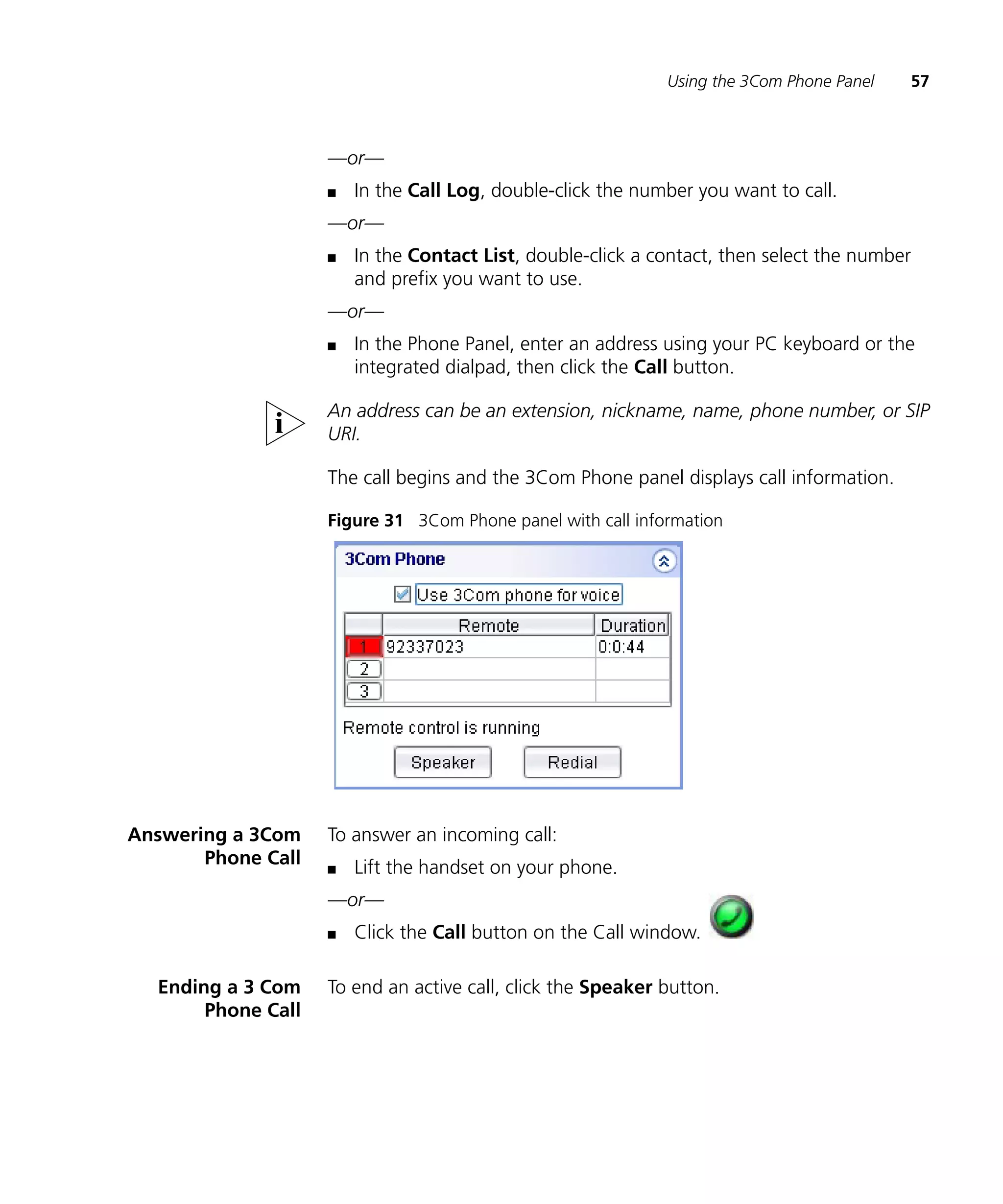 Using the 3Com Phone Panel   57



                    —or—
                    n   In the Call Log, double-click the number you want to call.
                    —or—
                    n   In the Contact List, double-click a contact, then select the number
                        and prefix you want to use.
                    —or—
                    n   In the Phone Panel, enter an address using your PC keyboard or the
                        integrated dialpad, then click the Call button.

                    An address can be an extension, nickname, name, phone number, or SIP
                    URI.

                    The call begins and the 3Com Phone panel displays call information.

                    Figure 31 3Com Phone panel with call information




Answering a 3Com    To answer an incoming call:
       Phone Call   n   Lift the handset on your phone.
                    —or—
                    n   Click the Call button on the Call window.

  Ending a 3 Com    To end an active call, click the Speaker button.
       Phone Call
 