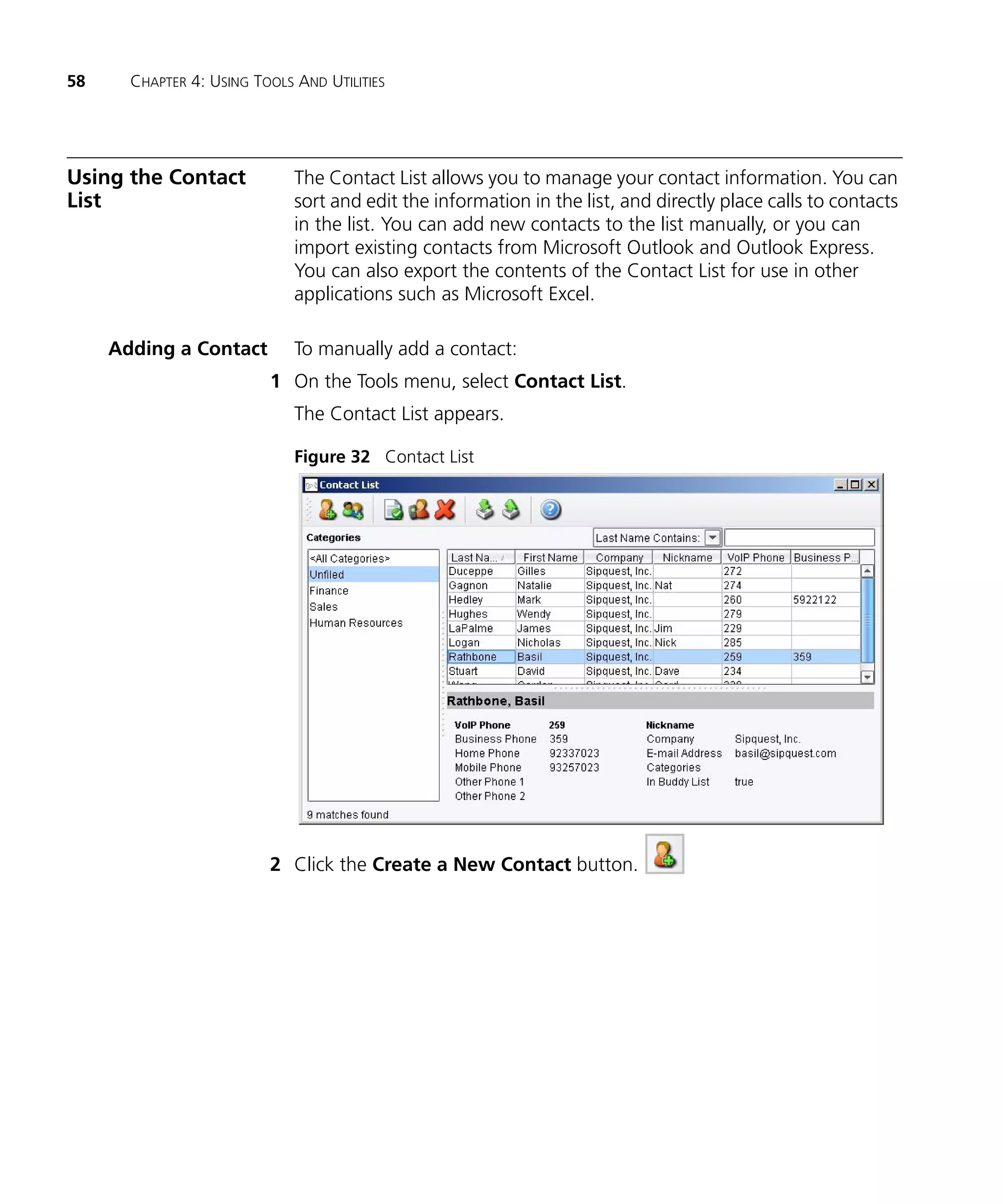 58     CHAPTER 4: USING TOOLS AND UTILITIES




Using the Contact             The Contact List allows you to manage your contact information. You can
List                          sort and edit the information in the list, and directly place calls to contacts
                              in the list. You can add new contacts to the list manually, or you can
                              import existing contacts from Microsoft Outlook and Outlook Express.
                              You can also export the contents of the Contact List for use in other
                              applications such as Microsoft Excel.

     Adding a Contact         To manually add a contact:
                          1 On the Tools menu, select Contact List.
                              The Contact List appears.

                              Figure 32 Contact List




                          2 Click the Create a New Contact button.
 