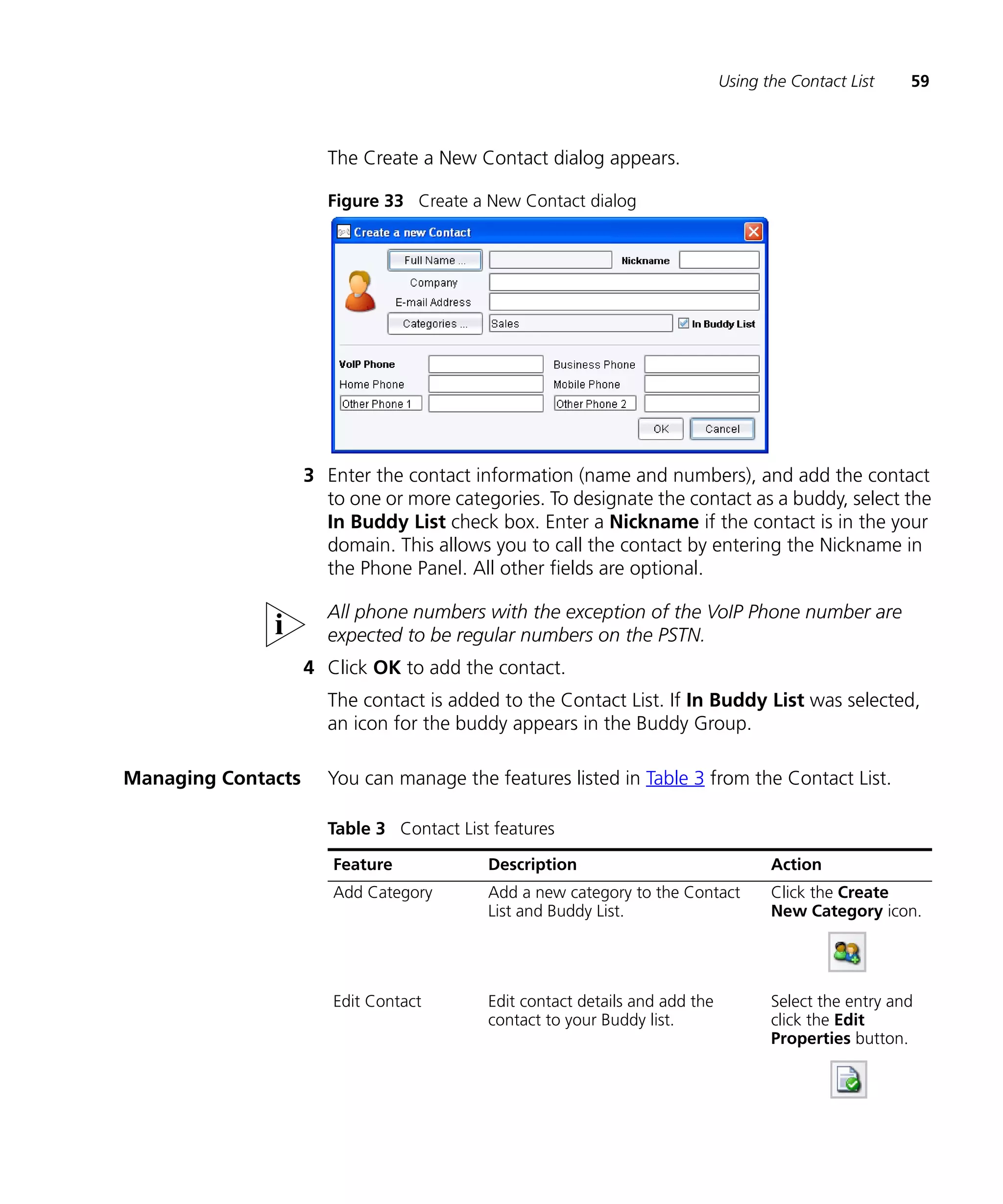 Using the Contact List    59



                      The Create a New Contact dialog appears.

                      Figure 33 Create a New Contact dialog




                    3 Enter the contact information (name and numbers), and add the contact
                      to one or more categories. To designate the contact as a buddy, select the
                      In Buddy List check box. Enter a Nickname if the contact is in the your
                      domain. This allows you to call the contact by entering the Nickname in
                      the Phone Panel. All other fields are optional.

                      All phone numbers with the exception of the VoIP Phone number are
                      expected to be regular numbers on the PSTN.
                    4 Click OK to add the contact.
                      The contact is added to the Contact List. If In Buddy List was selected,
                      an icon for the buddy appears in the Buddy Group.

Managing Contacts     You can manage the features listed in Table 3 from the Contact List.

                      Table 3 Contact List features

                       Feature            Description                               Action
                       Add Category       Add a new category to the Contact         Click the Create
                                          List and Buddy List.                      New Category icon.




                       Edit Contact       Edit contact details and add the          Select the entry and
                                          contact to your Buddy list.               click the Edit
                                                                                    Properties button.
 
