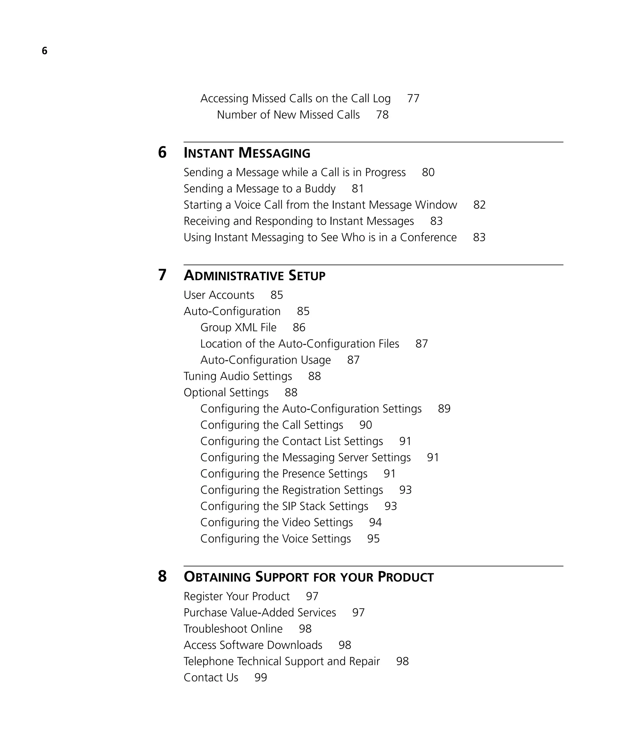 6



           Accessing Missed Calls on the Call Log    77
              Number of New Missed Calls 78


    6   INSTANT MESSAGING
        Sending a Message while a Call is in Progress 80
        Sending a Message to a Buddy 81
        Starting a Voice Call from the Instant Message Window   82
        Receiving and Responding to Instant Messages 83
        Using Instant Messaging to See Who is in a Conference   83


    7   ADMINISTRATIVE SETUP
        User Accounts 85
        Auto-Configuration 85
           Group XML File 86
           Location of the Auto-Configuration Files 87
           Auto-Configuration Usage 87
        Tuning Audio Settings 88
        Optional Settings 88
           Configuring the Auto-Configuration Settings 89
           Configuring the Call Settings 90
           Configuring the Contact List Settings 91
           Configuring the Messaging Server Settings 91
           Configuring the Presence Settings 91
           Configuring the Registration Settings 93
           Configuring the SIP Stack Settings 93
           Configuring the Video Settings 94
           Configuring the Voice Settings 95


    8   OBTAINING SUPPORT FOR YOUR PRODUCT
        Register Your Product 97
        Purchase Value-Added Services 97
        Troubleshoot Online 98
        Access Software Downloads 98
        Telephone Technical Support and Repair      98
        Contact Us 99
 