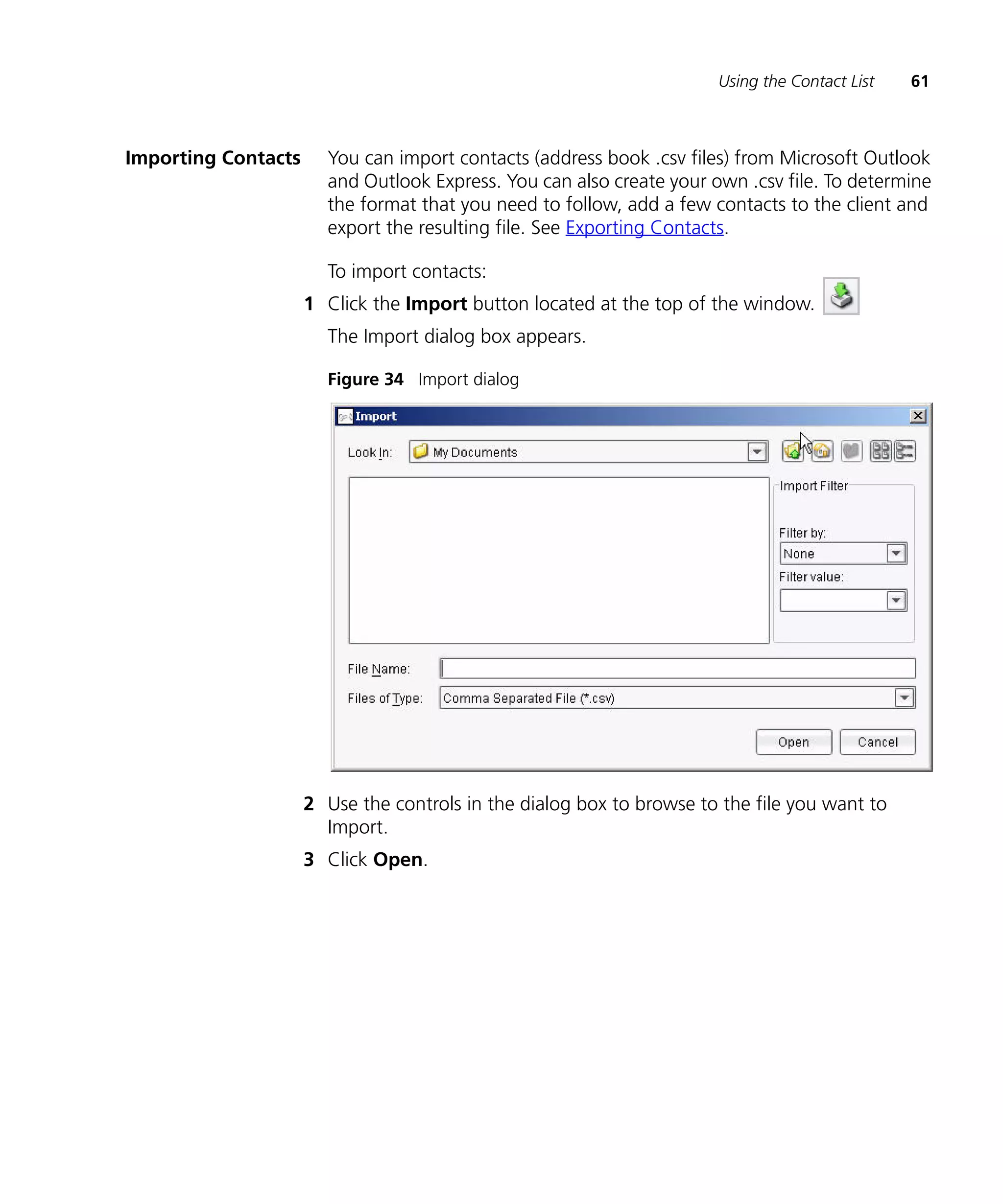 Using the Contact List   61



Importing Contacts     You can import contacts (address book .csv files) from Microsoft Outlook
                       and Outlook Express. You can also create your own .csv file. To determine
                       the format that you need to follow, add a few contacts to the client and
                       export the resulting file. See Exporting Contacts.

                       To import contacts:
                     1 Click the Import button located at the top of the window.
                       The Import dialog box appears.

                       Figure 34 Import dialog




                     2 Use the controls in the dialog box to browse to the file you want to
                       Import.
                     3 Click Open.
 