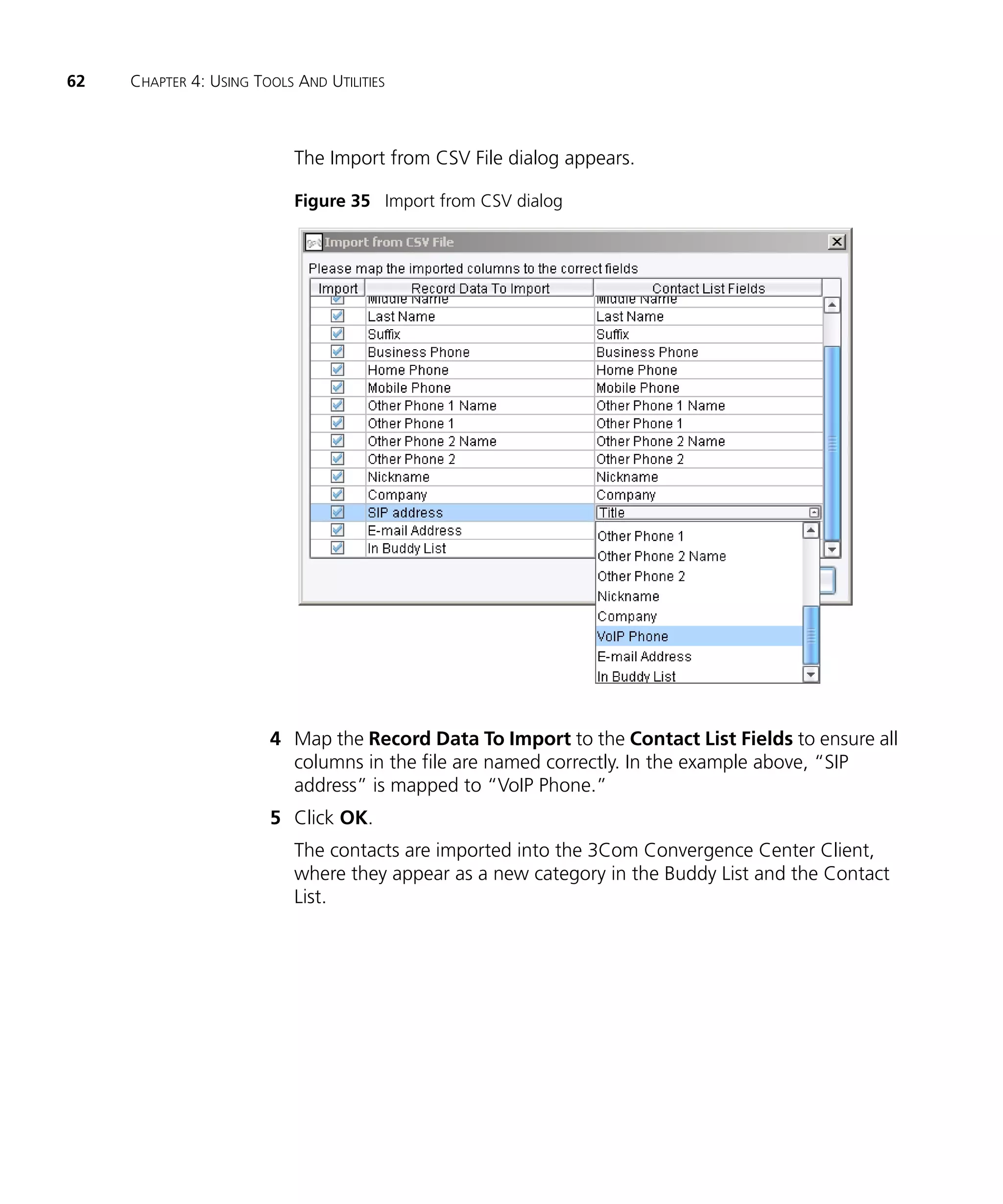 62   CHAPTER 4: USING TOOLS AND UTILITIES



                            The Import from CSV File dialog appears.

                            Figure 35 Import from CSV dialog




                        4 Map the Record Data To Import to the Contact List Fields to ensure all
                          columns in the file are named correctly. In the example above, “SIP
                          address” is mapped to “VoIP Phone.”
                        5 Click OK.
                            The contacts are imported into the 3Com Convergence Center Client,
                            where they appear as a new category in the Buddy List and the Contact
                            List.
 
