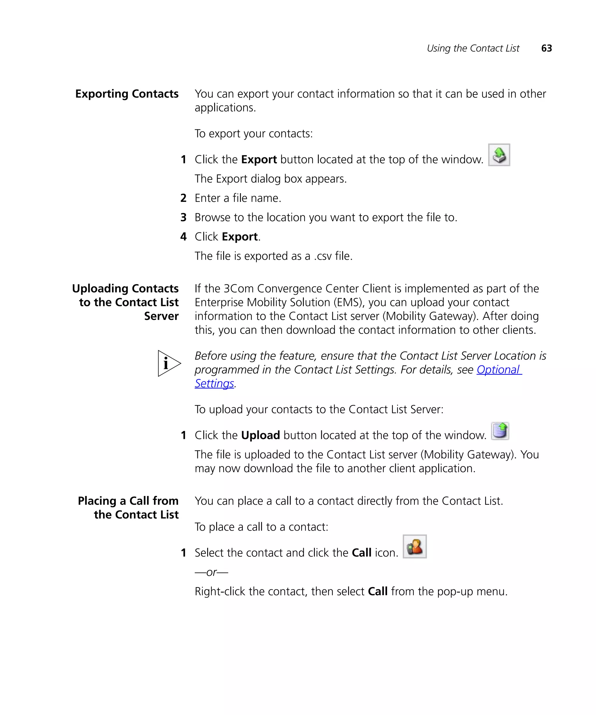 Using the Contact List    63



Exporting Contacts       You can export your contact information so that it can be used in other
                         applications.

                         To export your contacts:

                       1 Click the Export button located at the top of the window.
                         The Export dialog box appears.
                       2 Enter a file name.
                       3 Browse to the location you want to export the file to.
                       4 Click Export.
                         The file is exported as a .csv file.

Uploading Contacts       If the 3Com Convergence Center Client is implemented as part of the
 to the Contact List     Enterprise Mobility Solution (EMS), you can upload your contact
             Server      information to the Contact List server (Mobility Gateway). After doing
                         this, you can then download the contact information to other clients.

                         Before using the feature, ensure that the Contact List Server Location is
                         programmed in the Contact List Settings. For details, see Optional
                         Settings.

                         To upload your contacts to the Contact List Server:

                       1 Click the Upload button located at the top of the window.
                         The file is uploaded to the Contact List server (Mobility Gateway). You
                         may now download the file to another client application.

 Placing a Call from     You can place a call to a contact directly from the Contact List.
    the Contact List
                         To place a call to a contact:

                       1 Select the contact and click the Call icon.
                         —or—
                         Right-click the contact, then select Call from the pop-up menu.
 