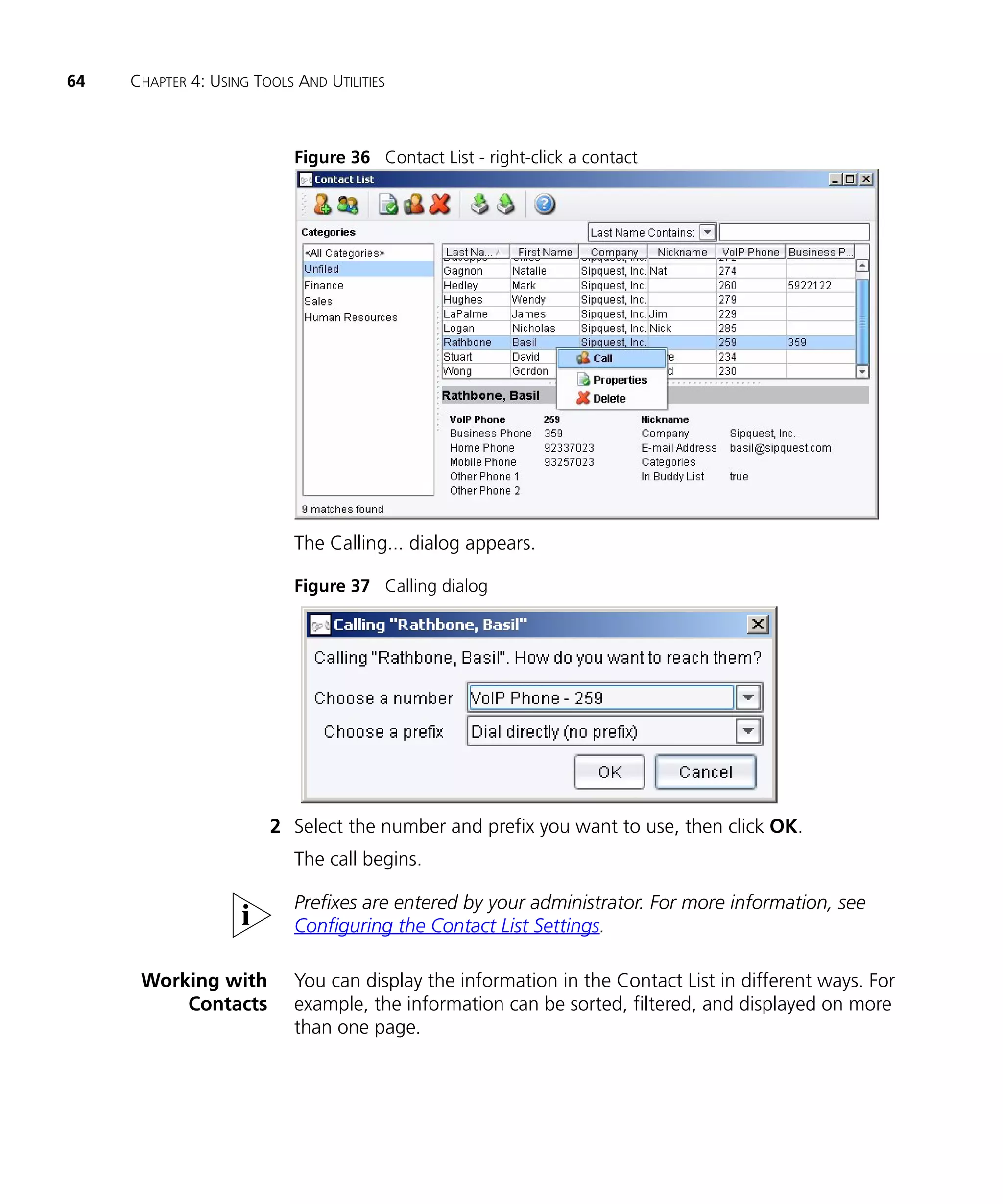64   CHAPTER 4: USING TOOLS AND UTILITIES



                            Figure 36 Contact List - right-click a contact




                            The Calling... dialog appears.

                            Figure 37 Calling dialog




                        2 Select the number and prefix you want to use, then click OK.
                            The call begins.

                            Prefixes are entered by your administrator. For more information, see
                            Configuring the Contact List Settings.

      Working with          You can display the information in the Contact List in different ways. For
          Contacts          example, the information can be sorted, filtered, and displayed on more
                            than one page.
 