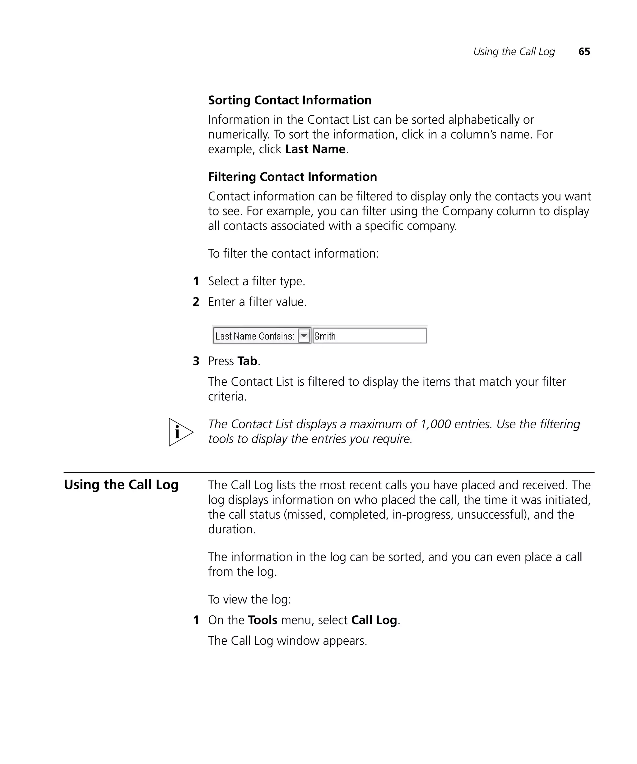 Using the Call Log    65



                        Sorting Contact Information
                        Information in the Contact List can be sorted alphabetically or
                        numerically. To sort the information, click in a column’s name. For
                        example, click Last Name.

                        Filtering Contact Information
                        Contact information can be filtered to display only the contacts you want
                        to see. For example, you can filter using the Company column to display
                        all contacts associated with a specific company.

                        To filter the contact information:

                     1 Select a filter type.
                     2 Enter a filter value.



                     3 Press Tab.
                        The Contact List is filtered to display the items that match your filter
                        criteria.

                        The Contact List displays a maximum of 1,000 entries. Use the filtering
                        tools to display the entries you require.


Using the Call Log      The Call Log lists the most recent calls you have placed and received. The
                        log displays information on who placed the call, the time it was initiated,
                        the call status (missed, completed, in-progress, unsuccessful), and the
                        duration.

                        The information in the log can be sorted, and you can even place a call
                        from the log.

                        To view the log:
                     1 On the Tools menu, select Call Log.
                        The Call Log window appears.
 