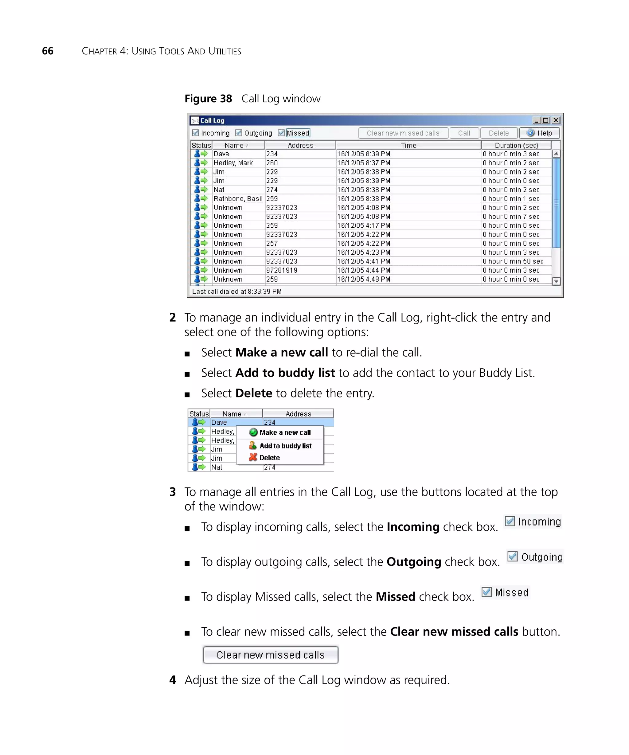 66   CHAPTER 4: USING TOOLS AND UTILITIES



                            Figure 38 Call Log window




                        2 To manage an individual entry in the Call Log, right-click the entry and
                          select one of the following options:
                            n   Select Make a new call to re-dial the call.
                            n   Select Add to buddy list to add the contact to your Buddy List.
                            n   Select Delete to delete the entry.




                        3 To manage all entries in the Call Log, use the buttons located at the top
                          of the window:
                            n   To display incoming calls, select the Incoming check box.

                            n   To display outgoing calls, select the Outgoing check box.

                            n   To display Missed calls, select the Missed check box.

                            n   To clear new missed calls, select the Clear new missed calls button.


                        4 Adjust the size of the Call Log window as required.
 