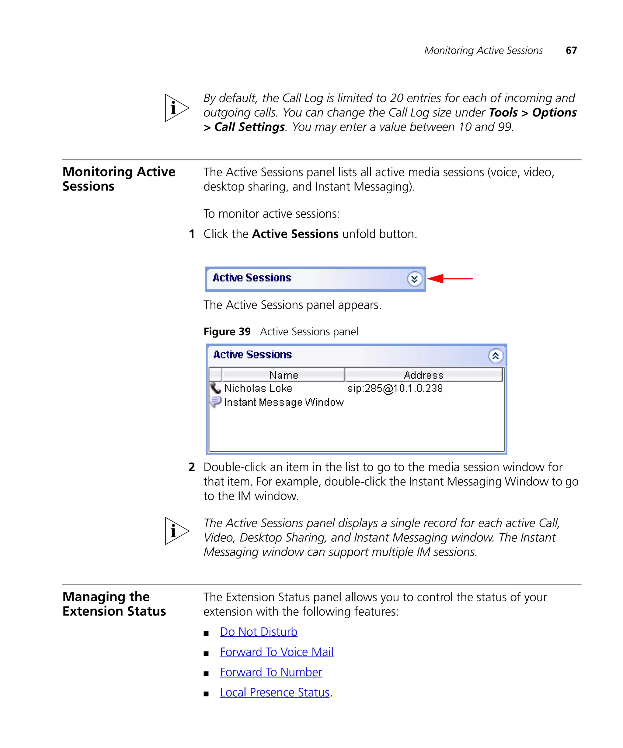 Monitoring Active Sessions    67



                      By default, the Call Log is limited to 20 entries for each of incoming and
                      outgoing calls. You can change the Call Log size under Tools > Options
                      > Call Settings. You may enter a value between 10 and 99.


Monitoring Active     The Active Sessions panel lists all active media sessions (voice, video,
Sessions              desktop sharing, and Instant Messaging).

                      To monitor active sessions:
                    1 Click the Active Sessions unfold button.




                      The Active Sessions panel appears.

                      Figure 39 Active Sessions panel




                    2 Double-click an item in the list to go to the media session window for
                      that item. For example, double-click the Instant Messaging Window to go
                      to the IM window.

                      The Active Sessions panel displays a single record for each active Call,
                      Video, Desktop Sharing, and Instant Messaging window. The Instant
                      Messaging window can support multiple IM sessions.


Managing the          The Extension Status panel allows you to control the status of your
Extension Status      extension with the following features:
                      n   Do Not Disturb
                      n   Forward To Voice Mail
                      n   Forward To Number
                      n   Local Presence Status.
 