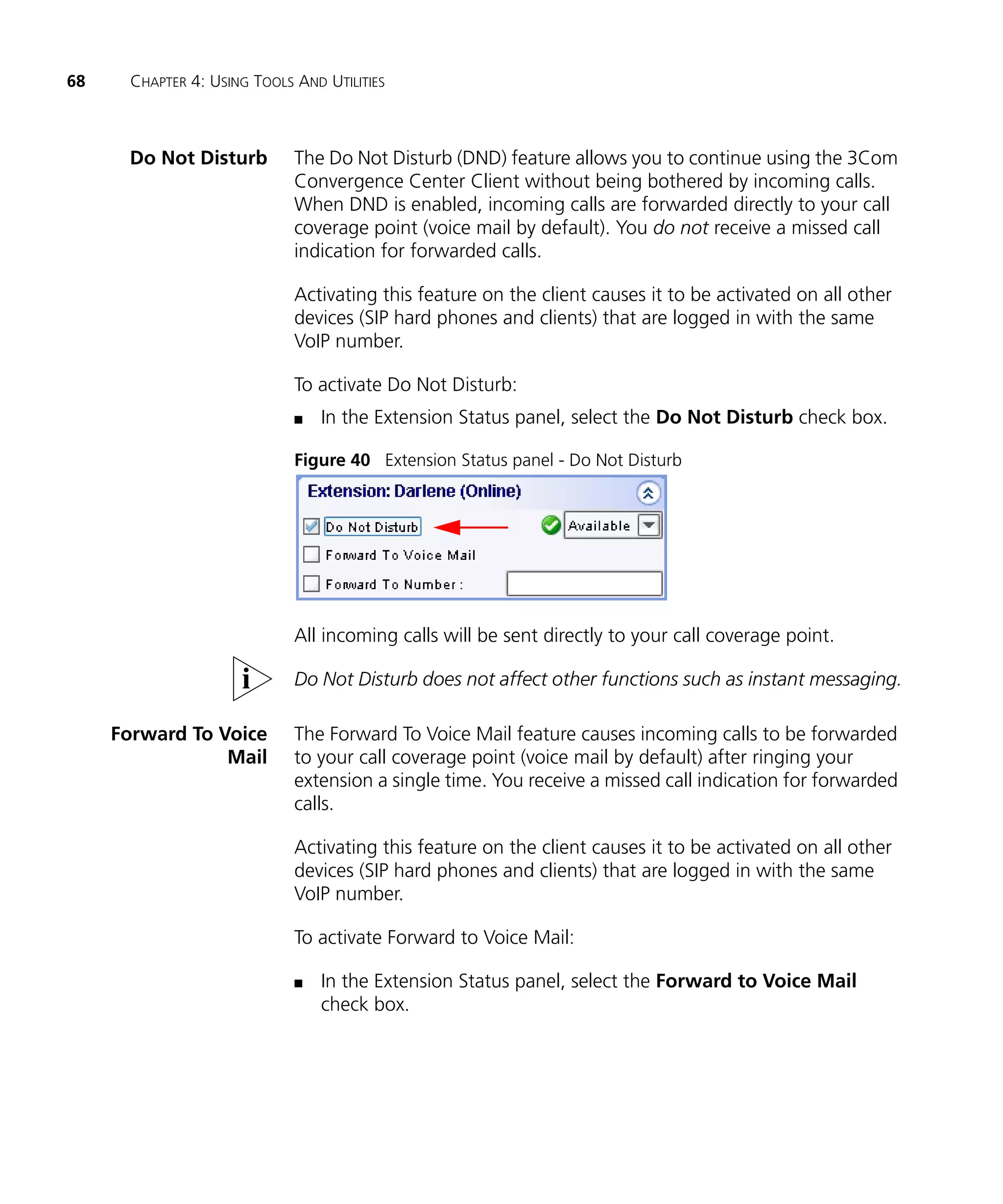 68     CHAPTER 4: USING TOOLS AND UTILITIES



      Do Not Disturb          The Do Not Disturb (DND) feature allows you to continue using the 3Com
                              Convergence Center Client without being bothered by incoming calls.
                              When DND is enabled, incoming calls are forwarded directly to your call
                              coverage point (voice mail by default). You do not receive a missed call
                              indication for forwarded calls.

                              Activating this feature on the client causes it to be activated on all other
                              devices (SIP hard phones and clients) that are logged in with the same
                              VoIP number.

                              To activate Do Not Disturb:
                              n   In the Extension Status panel, select the Do Not Disturb check box.

                              Figure 40 Extension Status panel - Do Not Disturb




                              All incoming calls will be sent directly to your call coverage point.

                              Do Not Disturb does not affect other functions such as instant messaging.

     Forward To Voice         The Forward To Voice Mail feature causes incoming calls to be forwarded
                 Mail         to your call coverage point (voice mail by default) after ringing your
                              extension a single time. You receive a missed call indication for forwarded
                              calls.

                              Activating this feature on the client causes it to be activated on all other
                              devices (SIP hard phones and clients) that are logged in with the same
                              VoIP number.

                              To activate Forward to Voice Mail:

                              n   In the Extension Status panel, select the Forward to Voice Mail
                                  check box.
 