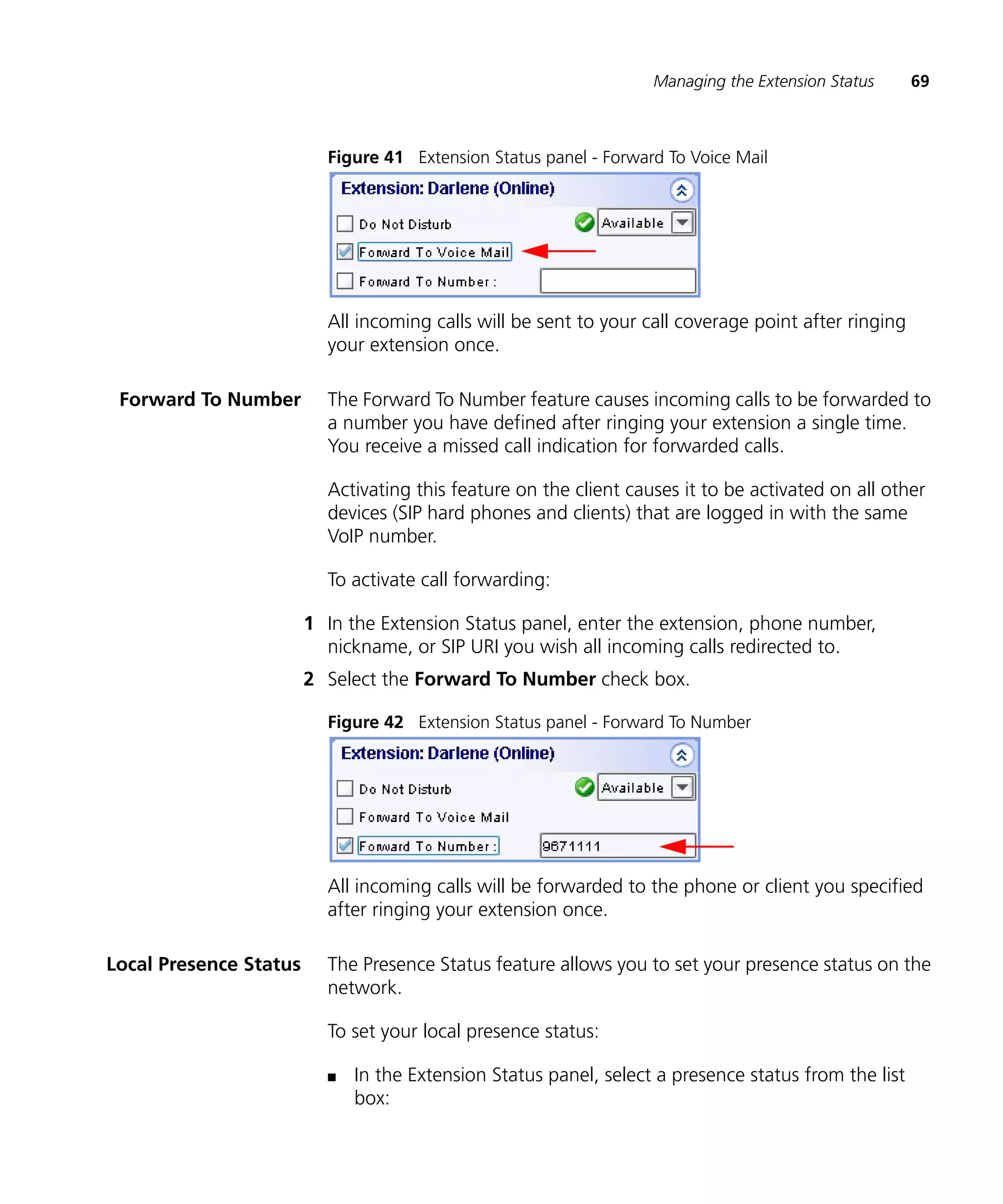 Managing the Extension Status      69



                          Figure 41 Extension Status panel - Forward To Voice Mail




                          All incoming calls will be sent to your call coverage point after ringing
                          your extension once.

 Forward To Number        The Forward To Number feature causes incoming calls to be forwarded to
                          a number you have defined after ringing your extension a single time.
                          You receive a missed call indication for forwarded calls.

                          Activating this feature on the client causes it to be activated on all other
                          devices (SIP hard phones and clients) that are logged in with the same
                          VoIP number.

                          To activate call forwarding:

                        1 In the Extension Status panel, enter the extension, phone number,
                          nickname, or SIP URI you wish all incoming calls redirected to.
                        2 Select the Forward To Number check box.

                          Figure 42 Extension Status panel - Forward To Number




                          All incoming calls will be forwarded to the phone or client you specified
                          after ringing your extension once.

Local Presence Status     The Presence Status feature allows you to set your presence status on the
                          network.

                          To set your local presence status:

                          n   In the Extension Status panel, select a presence status from the list
                              box:
 