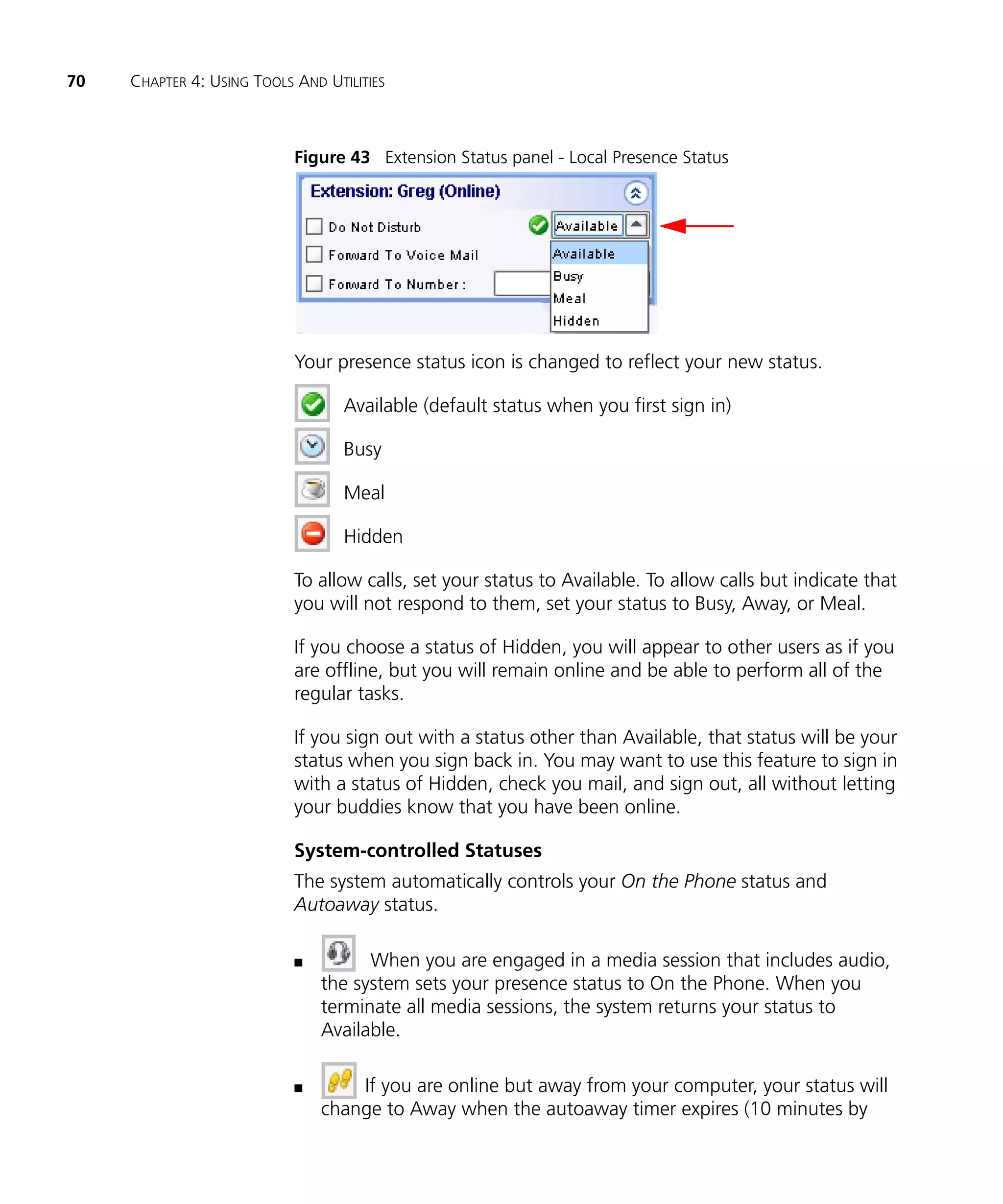 70   CHAPTER 4: USING TOOLS AND UTILITIES



                            Figure 43 Extension Status panel - Local Presence Status




                            Your presence status icon is changed to reflect your new status.

                                   Available (default status when you first sign in)

                                   Busy

                                   Meal

                                   Hidden

                            To allow calls, set your status to Available. To allow calls but indicate that
                            you will not respond to them, set your status to Busy, Away, or Meal.

                            If you choose a status of Hidden, you will appear to other users as if you
                            are offline, but you will remain online and be able to perform all of the
                            regular tasks.

                            If you sign out with a status other than Available, that status will be your
                            status when you sign back in. You may want to use this feature to sign in
                            with a status of Hidden, check you mail, and sign out, all without letting
                            your buddies know that you have been online.

                            System-controlled Statuses
                            The system automatically controls your On the Phone status and
                            Autoaway status.

                            n         When you are engaged in a media session that includes audio,
                                the system sets your presence status to On the Phone. When you
                                terminate all media sessions, the system returns your status to
                                Available.

                            n       If you are online but away from your computer, your status will
                                change to Away when the autoaway timer expires (10 minutes by
 