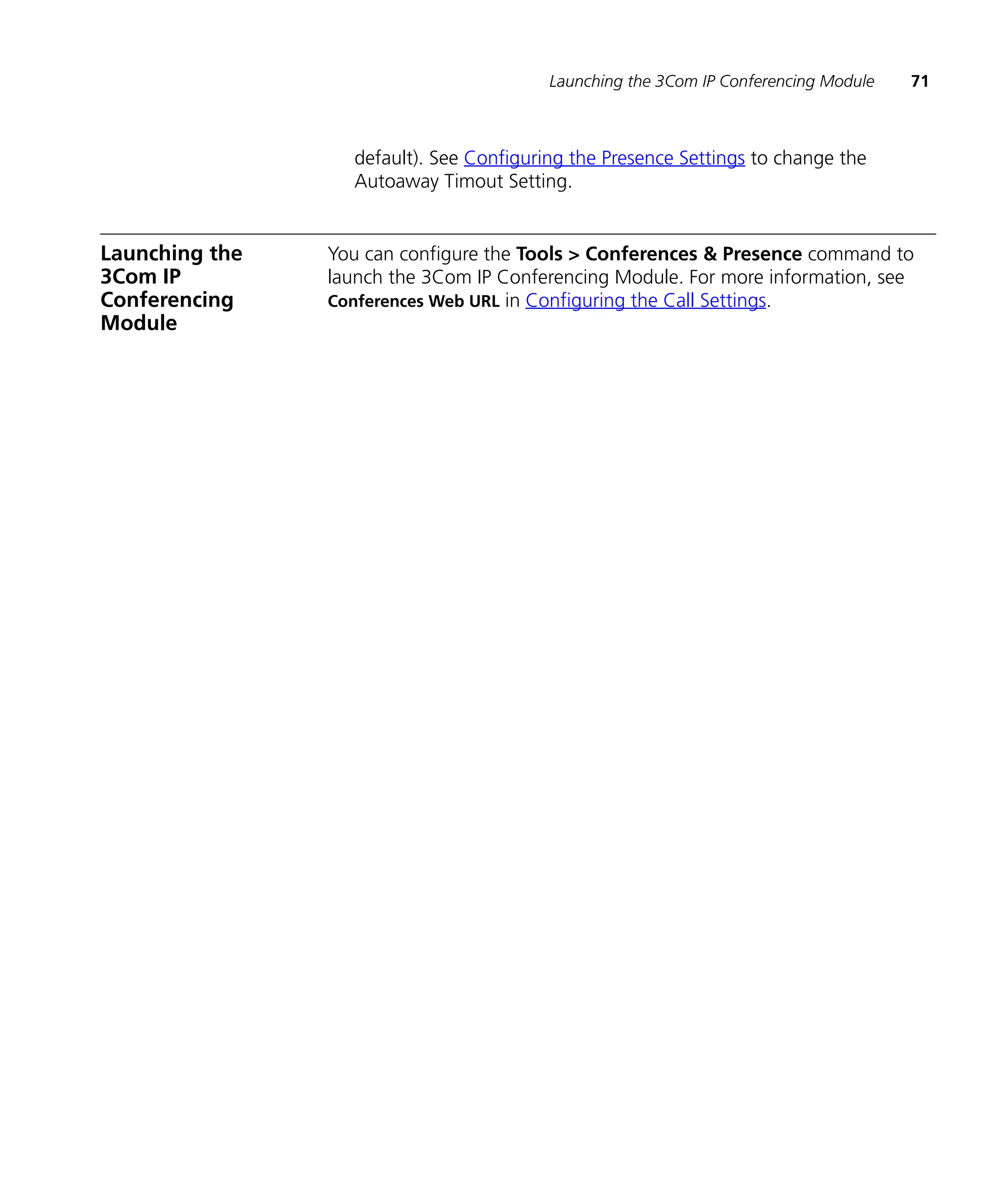 Launching the 3Com IP Conferencing Module   71



                  default). See Configuring the Presence Settings to change the
                  Autoaway Timout Setting.


Launching the   You can configure the Tools > Conferences & Presence command to
3Com IP         launch the 3Com IP Conferencing Module. For more information, see
Conferencing    Conferences Web URL in Configuring the Call Settings.
Module
 