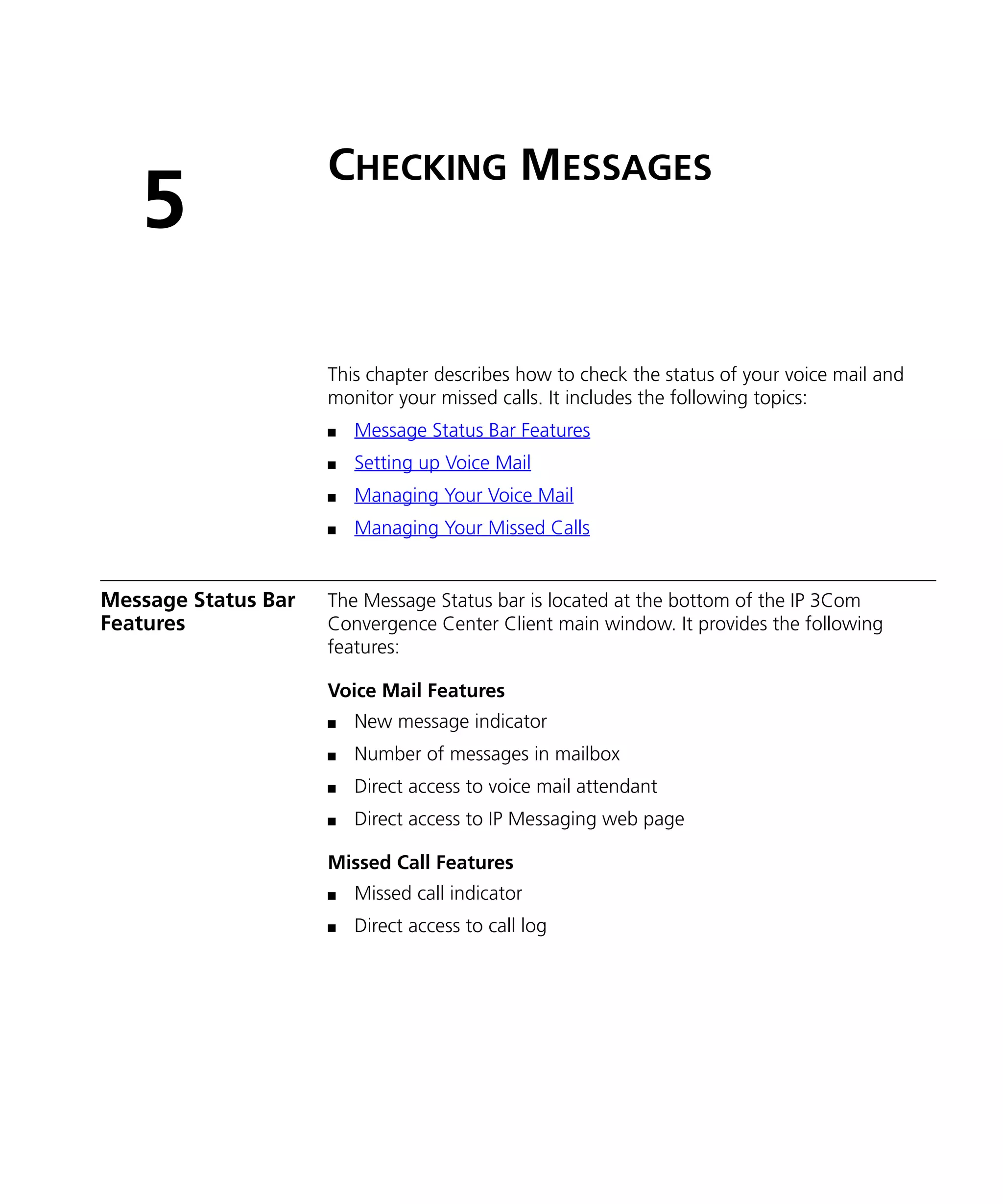 CHECKING MESSAGES
   5
                     This chapter describes how to check the status of your voice mail and
                     monitor your missed calls. It includes the following topics:
                     n   Message Status Bar Features
                     n   Setting up Voice Mail
                     n   Managing Your Voice Mail
                     n   Managing Your Missed Calls


Message Status Bar   The Message Status bar is located at the bottom of the IP 3Com
Features             Convergence Center Client main window. It provides the following
                     features:

                     Voice Mail Features
                     n   New message indicator
                     n   Number of messages in mailbox
                     n   Direct access to voice mail attendant
                     n   Direct access to IP Messaging web page

                     Missed Call Features
                     n   Missed call indicator
                     n   Direct access to call log
 