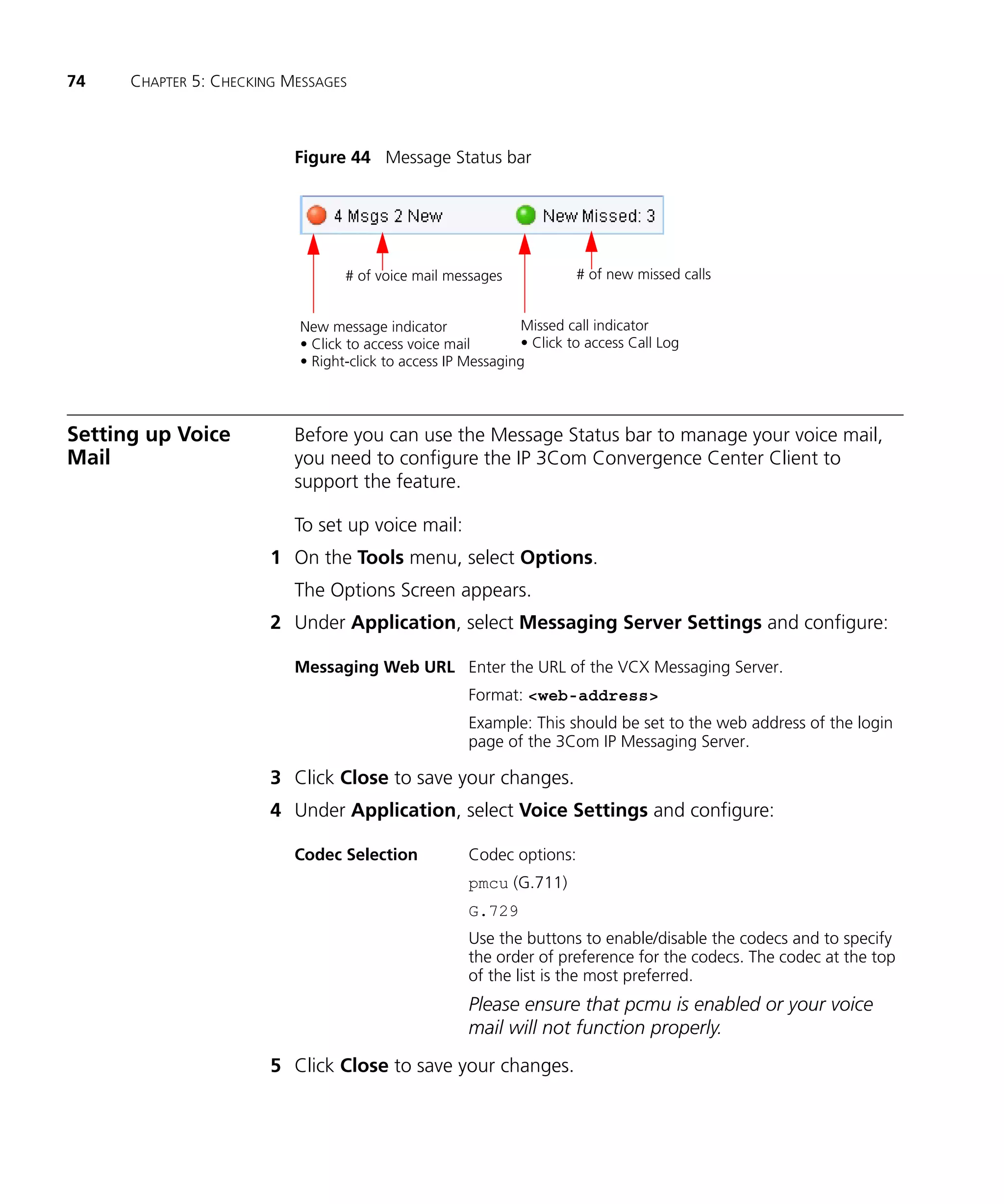 74    CHAPTER 5: CHECKING MESSAGES



                           Figure 44 Message Status bar




                                  # of voice mail messages              # of new missed calls


                           New message indicator               Missed call indicator
                           • Click to access voice mail        • Click to access Call Log
                           • Right-click to access IP Messaging




Setting up Voice           Before you can use the Message Status bar to manage your voice mail,
Mail                       you need to configure the IP 3Com Convergence Center Client to
                           support the feature.

                           To set up voice mail:
                        1 On the Tools menu, select Options.
                           The Options Screen appears.
                        2 Under Application, select Messaging Server Settings and configure:

                           Messaging Web URL Enter the URL of the VCX Messaging Server.
                                                      Format: <web-address>
                                                      Example: This should be set to the web address of the login
                                                      page of the 3Com IP Messaging Server.

                        3 Click Close to save your changes.
                        4 Under Application, select Voice Settings and configure:

                           Codec Selection            Codec options:
                                                      pmcu (G.711)
                                                      G.729
                                                      Use the buttons to enable/disable the codecs and to specify
                                                      the order of preference for the codecs. The codec at the top
                                                      of the list is the most preferred.
                                                      Please ensure that pcmu is enabled or your voice
                                                      mail will not function properly.
                        5 Click Close to save your changes.
 