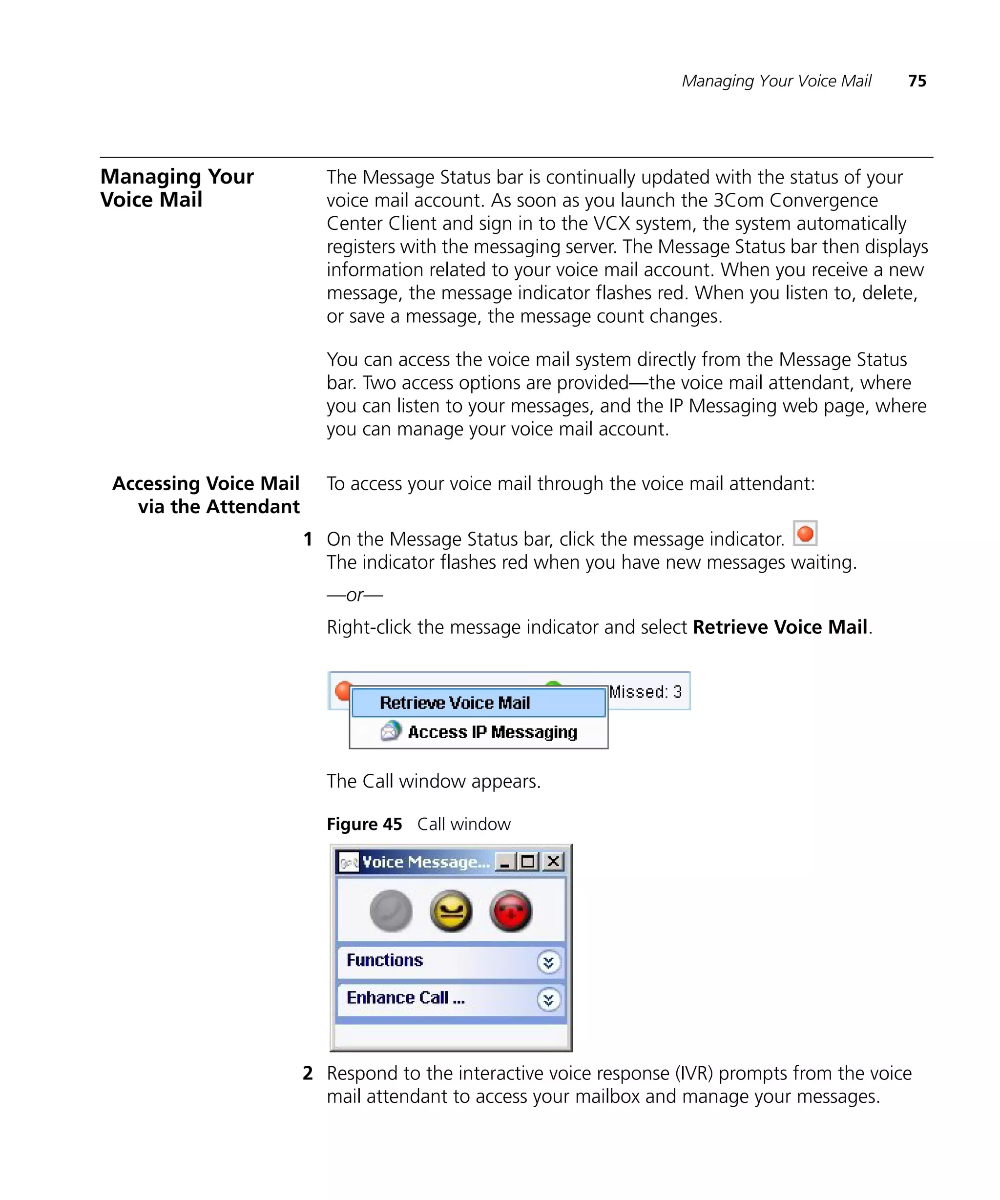 Managing Your Voice Mail   75




Managing Your             The Message Status bar is continually updated with the status of your
Voice Mail                voice mail account. As soon as you launch the 3Com Convergence
                          Center Client and sign in to the VCX system, the system automatically
                          registers with the messaging server. The Message Status bar then displays
                          information related to your voice mail account. When you receive a new
                          message, the message indicator flashes red. When you listen to, delete,
                          or save a message, the message count changes.

                          You can access the voice mail system directly from the Message Status
                          bar. Two access options are provided—the voice mail attendant, where
                          you can listen to your messages, and the IP Messaging web page, where
                          you can manage your voice mail account.

 Accessing Voice Mail     To access your voice mail through the voice mail attendant:
   via the Attendant
                        1 On the Message Status bar, click the message indicator.
                          The indicator flashes red when you have new messages waiting.
                          —or—
                          Right-click the message indicator and select Retrieve Voice Mail.




                          The Call window appears.

                          Figure 45 Call window




                        2 Respond to the interactive voice response (IVR) prompts from the voice
                          mail attendant to access your mailbox and manage your messages.
 