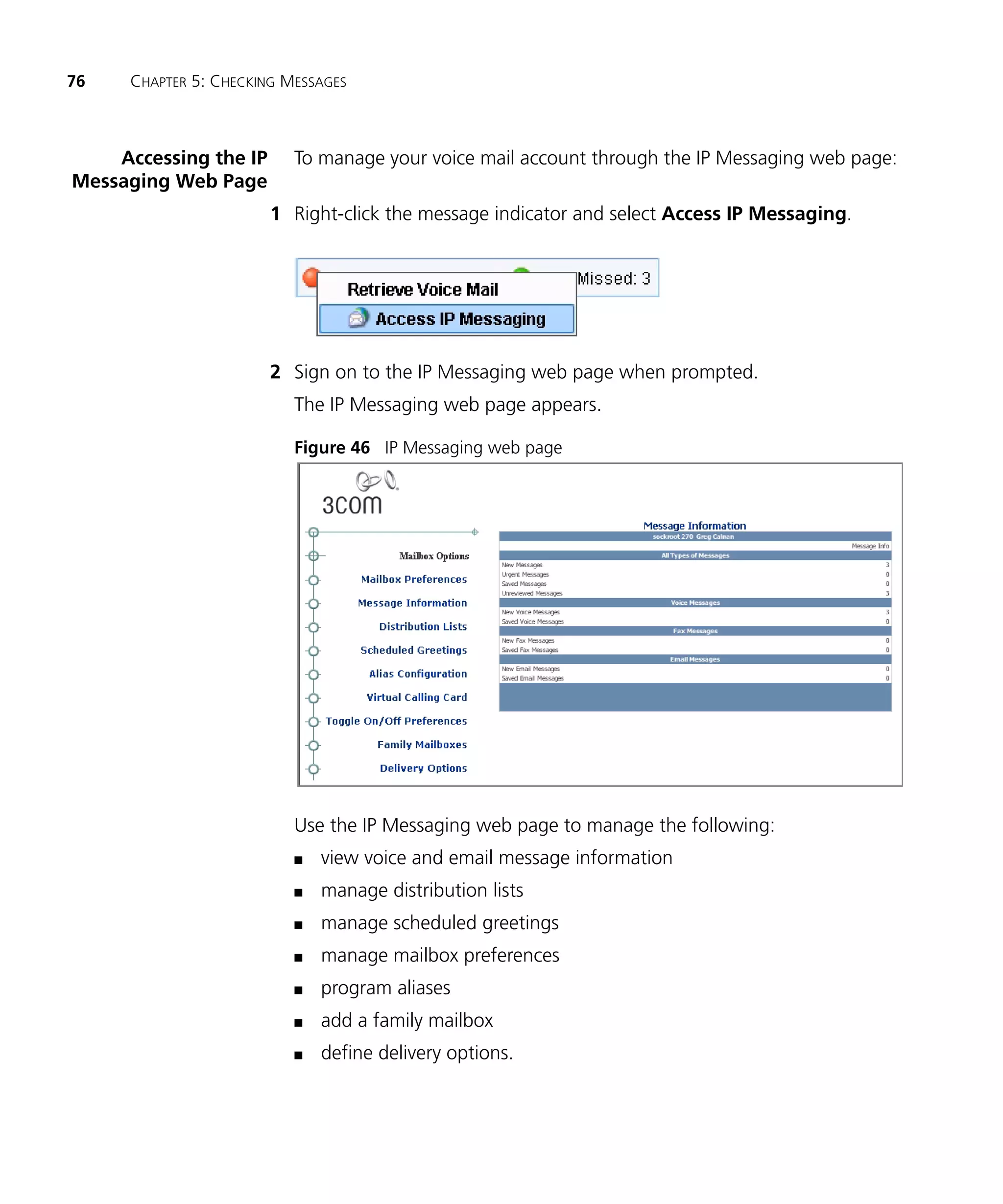 76   CHAPTER 5: CHECKING MESSAGES



    Accessing the IP      To manage your voice mail account through the IP Messaging web page:
Messaging Web Page
                       1 Right-click the message indicator and select Access IP Messaging.




                       2 Sign on to the IP Messaging web page when prompted.
                          The IP Messaging web page appears.

                          Figure 46 IP Messaging web page




                          Use the IP Messaging web page to manage the following:
                          n   view voice and email message information
                          n   manage distribution lists
                          n   manage scheduled greetings
                          n   manage mailbox preferences
                          n   program aliases
                          n   add a family mailbox
                          n   define delivery options.
 