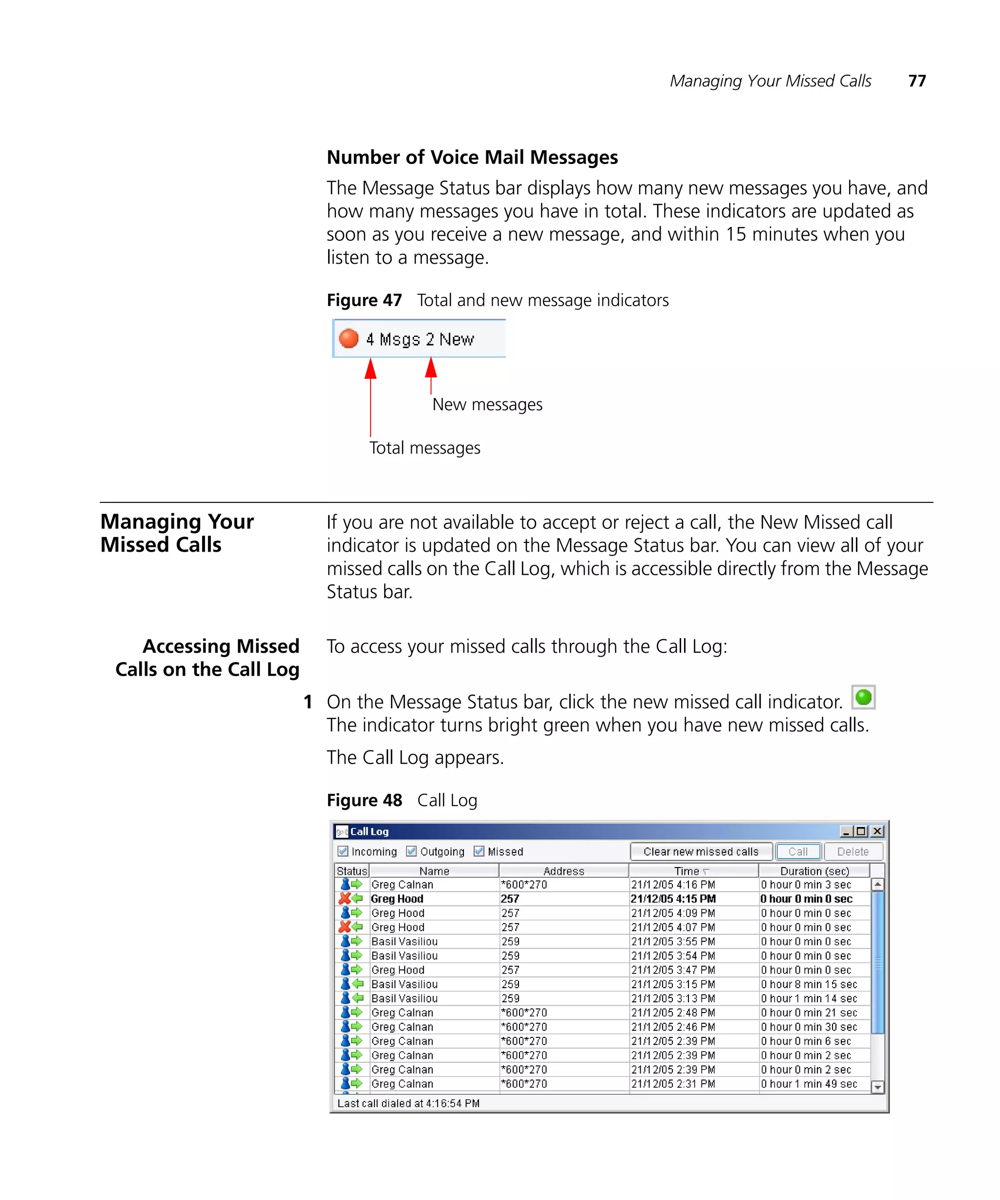 Managing Your Missed Calls   77



                           Number of Voice Mail Messages
                           The Message Status bar displays how many new messages you have, and
                           how many messages you have in total. These indicators are updated as
                           soon as you receive a new message, and within 15 minutes when you
                           listen to a message.

                           Figure 47 Total and new message indicators




                                        New messages

                                Total messages



Managing Your              If you are not available to accept or reject a call, the New Missed call
Missed Calls               indicator is updated on the Message Status bar. You can view all of your
                           missed calls on the Call Log, which is accessible directly from the Message
                           Status bar.

    Accessing Missed       To access your missed calls through the Call Log:
 Calls on the Call Log
                         1 On the Message Status bar, click the new missed call indicator.
                           The indicator turns bright green when you have new missed calls.
                           The Call Log appears.

                           Figure 48 Call Log
 