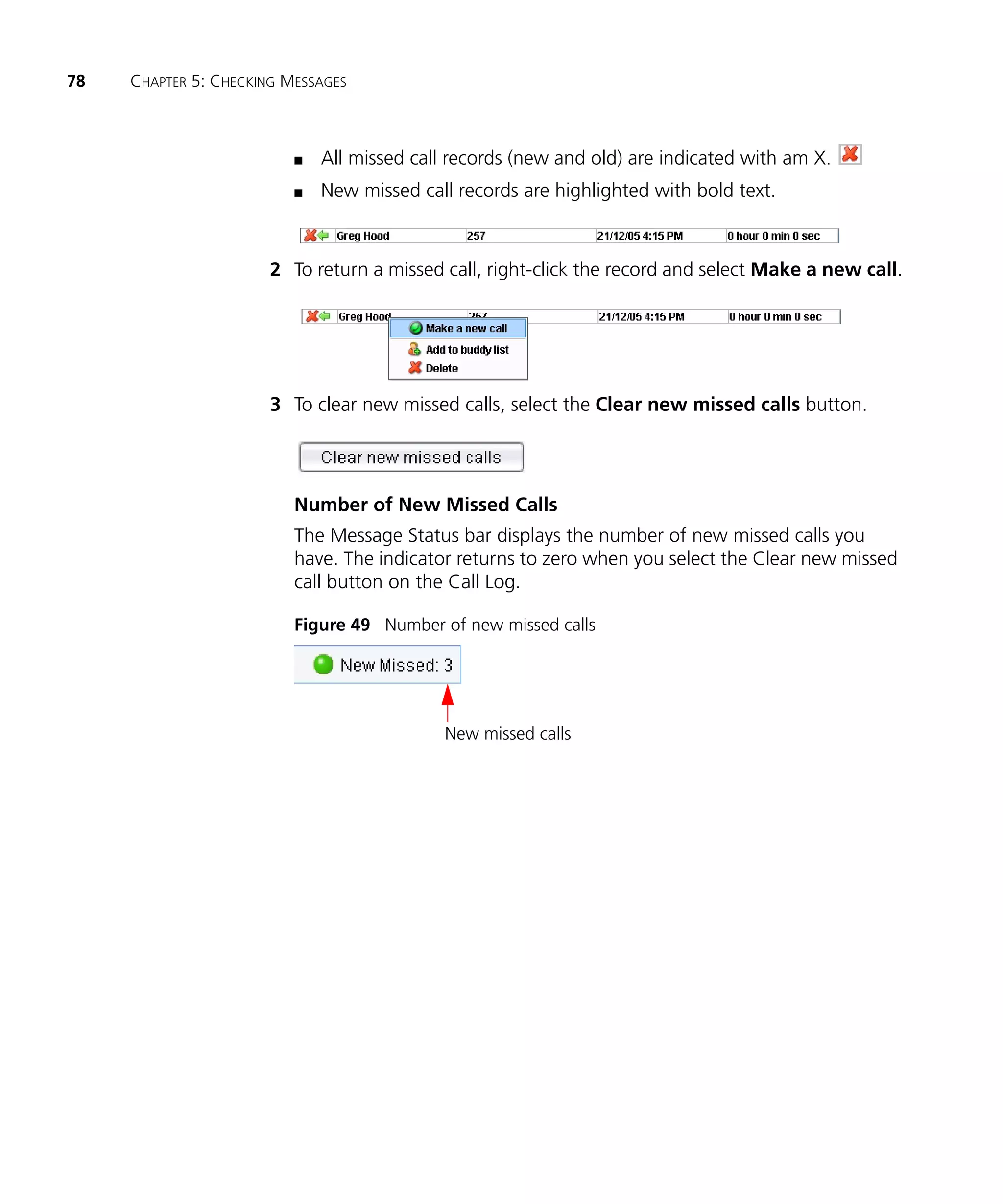 78   CHAPTER 5: CHECKING MESSAGES



                          n   All missed call records (new and old) are indicated with am X.
                          n   New missed call records are highlighted with bold text.



                       2 To return a missed call, right-click the record and select Make a new call.




                       3 To clear new missed calls, select the Clear new missed calls button.




                          Number of New Missed Calls
                          The Message Status bar displays the number of new missed calls you
                          have. The indicator returns to zero when you select the Clear new missed
                          call button on the Call Log.

                          Figure 49 Number of new missed calls




                                             New missed calls
 